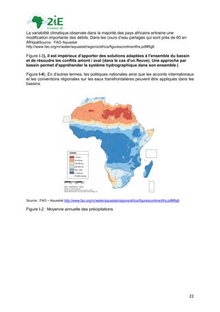 La variabilité climatique observée dans la majorité des pays africains entraine une
modification importante des débits. Dans les cours d‟eau partagés qui sont près de 60 en
AfriqueSource : FAO Aquastat
http://www.fao.org/nr/water/aquastat/regions/africa/figurescontinentfra.pdf#fig6

Figure I-3), il est impérieux d'apporter des solutions adaptées à l'ensemble du bassin
et de résoudre les conflits amont / aval (dans le cas d'un fleuve). Une approche par
bassin permet d'appréhender le système hydrographique dans son ensemble (

Figure I-4). En d'autres termes, les politiques nationales ainsi que les accords internationaux
et les conventions régionales sur les eaux transfrontalières peuvent être appliqués dans les
bassins.




Source : FAO – Aquastat http://www.fao.org/nr/water/aquastat/regions/africa/figurescontinentfra.pdf#fig6

Figure I-2 : Moyenne annuelle des précipitations




                                                                                                           22
 