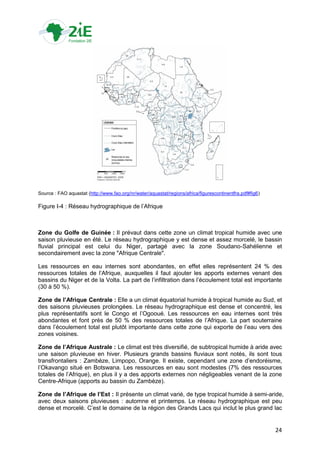 Source : FAO aquastat (http://www.fao.org/nr/water/aquastat/regions/africa/figurescontinentfra.pdf#fig6)

Figure I-4 : Réseau hydrographique de l‟Afrique



Zone du Golfe de Guinée : Il prévaut dans cette zone un climat tropical humide avec une
saison pluvieuse en été. Le réseau hydrographique y est dense et assez morcelé, le bassin
fluvial principal est celui du Niger, partagé avec la zone Soudano-Sahélienne et
secondairement avec la zone "Afrique Centrale".

Les ressources en eau internes sont abondantes, en effet elles représentent 24 % des
ressources totales de l‟Afrique, auxquelles il faut ajouter les apports externes venant des
bassins du Niger et de la Volta. La part de l‟infiltration dans l‟écoulement total est importante
(30 à 50 %).

Zone de l’Afrique Centrale : Elle a un climat équatorial humide à tropical humide au Sud, et
des saisons pluvieuses prolongées. Le réseau hydrographique est dense et concentré, les
plus représentatifs sont le Congo et l‟Ogooué. Les ressources en eau internes sont très
abondantes et font près de 50 % des ressources totales de l‟Afrique. La part souterraine
dans l‟écoulement total est plutôt importante dans cette zone qui exporte de l‟eau vers des
zones voisines.

Zone de l’Afrique Australe : Le climat est très diversifié, de subtropical humide à aride avec
une saison pluvieuse en hiver. Plusieurs grands bassins fluviaux sont notés, ils sont tous
transfrontaliers : Zambèze, Limpopo, Orange. Il existe, cependant une zone d‟endoréisme,
l‟Okavango situé en Botswana. Les ressources en eau sont modestes (7% des ressources
totales de l‟Afrique), en plus il y a des apports externes non négligeables venant de la zone
Centre-Afrique (apports au bassin du Zambèze).

Zone de l’Afrique de l’Est : Il présente un climat varié, de type tropical humide à semi-aride,
avec deux saisons pluvieuses : automne et printemps. Le réseau hydrographique est peu
dense et morcelé. C‟est le domaine de la région des Grands Lacs qui inclut le plus grand lac


                                                                                                           24
 