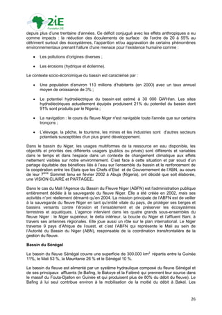 depuis plus d‟une trentaine d‟années. Ce déficit conjugué avec les effets anthropiques a eu
comme impacts : la réduction des écoulements de surface de l‟ordre de 20 à 55% au
détriment surtout des écosystèmes, l‟apparition et/ou aggravation de certains phénomènes
environnementaux prenant l‟allure d‟une menace pour l‟existence humaine comme :

      Les pollutions d‟origines diverses ;

      Les érosions (hydrique et éolienne).

Le contexte socio-économique du bassin est caractérisé par :

      Une population d‟environ 110 millions d‟habitants (en 2000) avec un taux annuel
       moyen de croissance de 3% ;

      Le potentiel hydroélectrique du bassin est estimé à 30 000 GWH/an. Les sites
       hydroélectriques actuellement équipés produisent 21% du potentiel du bassin dont
       91% sont produits par le Nigeria ;

      La navigation : le cours du fleuve Niger n'est navigable toute l‟année que sur certains
       tronçons ;

      L‟élevage, la pêche, le tourisme, les mines et les industries sont d‟autres secteurs
       potentiels susceptibles d‟un plus grand développement.

Dans le bassin du Niger, les usages multiformes de la ressource en eau disponible, les
objectifs et priorités des différents usagers (publics ou privés) sont différents et variables
dans le temps et dans l‟espace dans un contexte de changement climatique aux effets
nettement visibles sur notre environnement. C‟est face à cette situation et par souci d‟un
partage équitable des bénéfices liés à l‟eau sur l‟ensemble du bassin et le renforcement de
la coopération entre les États que les Chefs d‟Etat et de Gouvernement de l‟ABN, au cours
de leur 7ème Sommet tenu en février 2002 à Abuja (Nigeria), ont décidé que soit élaborée,
une VISION CLAIRE et PARTAGEE.

Dans le cas du Mali l‟Agence du Bassin du Fleuve Niger (ABFN) est l‟administration publique
entièrement dédiée à la sauvegarde du fleuve Niger. Elle a été créée en 2002, mais ses
activités n‟ont réellement démarré qu‟en 2004. La mission principale de l‟ABFN est de veiller
à la sauvegarde du fleuve Niger en tant qu‟entité vitale du pays, de protéger ses berges et
bassins versants contre l‟érosion et l‟ensablement et de préserver les écosystèmes
terrestres et aquatiques. L‟agence intervient dans les quatre grands sous-ensembles du
fleuve Niger : le Niger supérieur, le delta intérieur, la boucle du Niger et l‟affluent Bani, à
travers ses antennes régionales. Elle joue aussi un rôle sur le plan international. Le Niger
traverse 9 pays d‟Afrique de l‟ouest, et c‟est l‟ABFN qui représente le Mali au sein de
l‟Autorité du Bassin du Niger (ABN), responsable de la coordination transfrontalière de la
gestion du fleuve.

Bassin du Sénégal

Le bassin du fleuve Sénégal couvre une superficie de 300.000 km2 répartis entre la Guinée
11%, le Mali 53 %, la Mauritanie 26 % et le Sénégal 10 %.

Le bassin du fleuve est alimenté par un système hydraulique composé du fleuve Sénégal et
de ses principaux affluents (le Bafing, le Bakoye et la Falémé qui prennent leur source dans
le massif du Fouta-Djallon en Guinée et qui produisent plus de 80% du débit du fleuve). Le
Bafing à lui seul contribue environ à la mobilisation de la moitié du débit à Bakel. Les



                                                                                            26
 