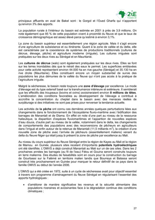 principaux affluents en aval de Bakel sont : le Gorgol et l‟Oued Gharfa qui n‟apportent
qu‟environ 3% des apports.

La population rurale à l‟intérieur du bassin est estimée en 2001 à près de 3,9 millions. On
note également que 85 % de cette population vivent à proximité du fleuve et que le taux de
croissance démographique est assez élevé parce qu‟estimé à environ 3,1%.

La zone du bassin supérieur est essentiellement une région agricole. Mais il s‟agit encore
d‟une agriculture de subsistance et ou itinérante. Quant à la zone de vallée et du delta, elle
est caractérisée par la coexistence de systèmes de productions traditionnels (cultures de
décrue, élevage, pêche) et agriculture moderne (irriguée). Les cultures irriguées sont
pratiquées sur les deux rives au Sénégal et en Mauritanie.

Les cultures de décrue (walo) sont également pratiquées sur les deux rives. Elles se font
sur les terres inondables dès que le retrait des eaux le permet. Les superficies emblavées
pour cette activité représentent environ 44.000 ha en rive gauche (Sénégal) et 35.130 ha en
rive droite (Mauritanie). Elles constituent encore un moyen substantiel de survie des
populations les plus démunies de la vallée du fleuve qui n‟ont pas accès à la pratique de
l‟agriculture irriguée.

Malgré la sécheresse, le bassin reste toujours une zone d’élevage par excellence. Le mode
d‟élevage est du type extensif basé sur la transhumance intérieure et extérieure. Il semblerait
que les effectifs des troupeaux (bovins et ovins) avoisineraient environ 8 millions de têtes.
L‟amélioration des conditions favorables au développement de l‟élevage a contribué à
accroître la concentration du cheptel dans le bassin avec des menaces réelles de
surpâturage si des initiatives ne sont pas prises pour renverser la tendance actuelle.

Les activités de la pêche ont connu ces dernières années quelques perturbations liées aux
changements dans le fonctionnement de l‟écosystème fluvio-maritime avec l‟édification des
barrages de Manantali et de Diama. En effet on note d‟une part au niveau de la ressource
halieutique, la disparition d‟espèces fluviomaritimes et l‟apparition de nouvelles espèces
d‟eau douce, d‟autre part au niveau de la vallée, notamment dans le delta, les changements
de comportements des populations avec des reconversions de pêcheurs en agriculteurs
dans l‟irrigué et enfin autour de la retenue de Manantali (11,5 milliards m3), la création d‟une
nouvelle zone de pêche avec l‟arrivée de pêcheurs (essentiellement maliens) venant du
delta du fleuve Niger qui était jusqu‟à présent la zone de pêche par excellence au Mali.

Au niveau du cours supérieur du fleuve Sénégal entre la région de Kayes au Mali et la région
de Mamou en Guinée, plusieurs sites recelant d‟importants potentiels hydroélectriques
ont été identifiés. L‟OMVS a déjà construit Manantali au Mali sur un de ces sites. Dans les 2
prochaines années les barrages (au fil de l‟eau) Félou et Gouina seront construits toujours
en terre malienne. Des études de faisabilités sont en cours pour la construction du barrage
de Gourbassi sur la Falémé en territoire malien tandis que Bourreya et Balassa seront
construit très prochainement en Guinée pour marquer le retour définitif de ce pays dans la
famille OMVS au début de l‟année 2006.

L‟OMVS qui a été créée en 1972, suite à un cycle de sécheresse avait pour objectif essentiel
à travers son programme d‟aménagement du fleuve Sénégal en régularisant l‟essentiel des
apports hydrologiques :

      d‟améliorer de manière significative les revenus et la sécurité alimentaire des
       populations riveraines et avoisinantes face à la dégradation continue des conditions
       climatiques ;




                                                                                             27
 