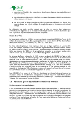    de préserver l‟équilibre des écosystèmes dans la sous région et plus particulièrement
          dans le bassin ;

         de rendre les économies des trois Etats moins vulnérables aux conditions climatiques
          et aux facteurs extérieurs ;

         de promouvoir le développement économique des pays membres qui devrait être
          sous tendu par une volonté politique de coopération pour un développement régional
          intégré.

La réalisation de cette ambition passait par la mise en œuvre d‟un programme
d‟infrastructures régionales et le développement intégré des trois secteurs d‟utilisation que
sont l‟agriculture irriguée, l‟hydroélectricité et la navigation.

Bassin de la Volta

Le fleuve Volta est long de 1850 km et draine un bassin versant de 400.000 km2; près de 20
millions de personnes y vivent. Six pays se partagent ce bassin : Bénin (3,4%), Burkina Faso
(43%), Côte d‟Ivoire (2,5%), Ghana (42%), Mali (3%), Togo (6,4%).

La Volta présente plusieurs traits originaux. Alors que le Niger supérieur, le Logone et le
Chari, par exemple, coulent du sud au nord des régions tropicales humides vers les confins
du Sahara, la Volta offre un aspect opposé : plusieurs maigres formateurs naissent dans le
Sahel au dessous de 1000 mm de précipitations annuelles et se dirigent après mains
détours vers le sud, plus humide, où ils s‟enflent et se gonflent notablement.

La longueur du fleuve est de plus de 1850 km avec un bassin de 400.000 km² qui se jette
dans l‟Océan Atlantique. Il concerne presque toute la partie méridionale du Burkina Faso et
presque toute la partie septentrionale du Togo, ainsi que la majeure partie du Ghana.
Quelques portions plus modestes intéressent les franges du Bénin, de la Côte d‟Ivoire et du
Mali. Le débit de la Volta ne devient important qu‟au centre du Ghana dans son bief inférieur
après avoir reçu d'importants apports de son affluent principal, l‟Oti. C‟est là où le barrage
d‟Akosombo créé en 1964 avec plus de 60 milliards de m3 de réserve utilisable et une
capacité de stockage de 148 milliards de m3, accumule plus d‟une fois et demie le module.
Le Lac Volta est devenu un pôle de développement du Ghana.

Les 400.000 km² du bassin de la Volta sont drainés par un réseau hydrographique qui se
développe autour de trois branches principales qui sont : le Mouhoun (Volta Noire), puis le
Nakambé (Volta Blanche) et son affluent le Nazinon (Volta Rouge). Le principal affluent de la
Volta est l'Oti, qui coule du Togo et du Bénin.

4.3       Quelques grands aquifères transfrontaliers d’Afrique
Environnements hydrogéologiques

L‟eau souterraine est stockée dans les espaces et fractures des roches. La porosité mesure
la proportion de vides dans la formation, la propriété du réservoir de stocker ou de libérer de
l'eau souterraine. Lorsque les pores communiquent entre eux ils permettent le déplacement
des particules d'eau. Cependant tous les vides ne sont pas occupés par l‟écoulement, c‟est
pourquoi on parle de porosité efficace qui mesure le pourcentage de vides où circule l‟eau
gravitaire. L'eau gravitaire est la fraction de l'eau souterraine libérée par l'action de la force
de gravité ; c'est l'eau mobilisable.




                                                                                               28
 