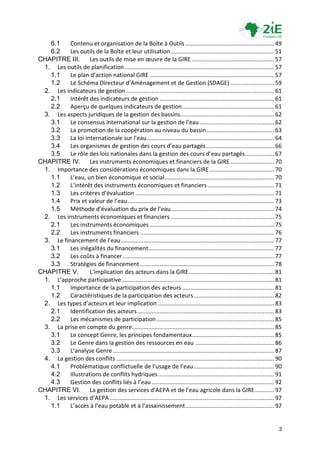 6.1    Contenu et organisation de la Boîte à Outils ....................................................... 49
   6.2    Les outils de la Boîte et leur utilisation ................................................................ 51
CHAPITRE III.      Les outils de mise en œuvre de la GIRE ................................................... 57
 1. Les outils de planification ............................................................................................. 57
   1.1    Le plan d’action national GIRE ............................................................................. 57
   1.2    Le Schéma Directeur d’Aménagement et de Gestion (SDAGE) ........................... 59
 2. Les indicateurs de gestion ............................................................................................ 61
   2.1    Intérêt des indicateurs de gestion ....................................................................... 61
   2.2    Aperçu de quelques indicateurs de gestion ......................................................... 61
 3. Les aspects juridiques de la gestion des bassins .......................................................... 62
   3.1    Le consensus international sur la gestion de l’eau .............................................. 62
   3.2    La promotion de la coopération au niveau du bassin .......................................... 63
   3.3    La loi internationale sur l’eau ............................................................................... 64
   3.4    Les organismes de gestion des cours d’eau partagés .......................................... 66
   3.5    Le rôle des lois nationales dans la gestion des cours d’eau partagés .................. 67
CHAPITRE IV. Les instruments économiques et financiers de la GIRE ........................... 70
 1. Importance des considérations économiques dans la GIRE ........................................ 70
   1.1    L’eau, un bien économique et social.................................................................... 70
   1.2    L’intérêt des instruments économiques et financiers ......................................... 71
   1.3    Les critères d’évaluation ...................................................................................... 71
   1.4    Prix et valeur de l’eau ........................................................................................... 73
   1.5    Méthode d’évaluation du prix de l’eau ................................................................ 74
 2. Les instruments économiques et financiers ................................................................ 75
   2.1    Les instruments économiques ............................................................................. 75
   2.2    Les instruments financiers ................................................................................... 76
 3. Le financement de l’eau ............................................................................................... 77
   3.1    Les inégalités du financement.............................................................................. 77
   3.2    Les coûts à financer .............................................................................................. 77
   3.3    Stratégies de financement ................................................................................... 78
CHAPITRE V.        L’implication des acteurs dans la GIRE ..................................................... 81
 1. L’approche participative............................................................................................... 81
   1.1    Importance de la participation des acteurs ......................................................... 81
   1.2    Caractéristiques de la participation des acteurs .................................................. 82
 2. Les types d’acteurs et leur implication ........................................................................ 83
   2.1    Identification des acteurs ..................................................................................... 83
   2.2    Les mécanismes de participation ......................................................................... 85
 3. La prise en compte du genre ........................................................................................ 85
   3.1    Le concept Genre, les principes fondamentaux................................................... 85
   3.2    Le Genre dans la gestion des ressources en eau ................................................. 86
   3.3    L’analyse Genre .................................................................................................... 87
 4. La gestion des conflits .................................................................................................. 90
   4.1    Problématique conflictuelle de l’usage de l’eau .................................................. 90
   4.2    Illustrations de conflits hydriques ........................................................................ 91
   4.3    Gestion des conflits liés à l’eau ............................................................................ 92
CHAPITRE VI. La gestion des services d’AEPA et de l’eau agricole dans la GIRE ............ 97
 1. Les services d’AEPA ...................................................................................................... 97
   1.1    L’accès à l’eau potable et à l’assainissement ....................................................... 97


                                                                                                                               3
 