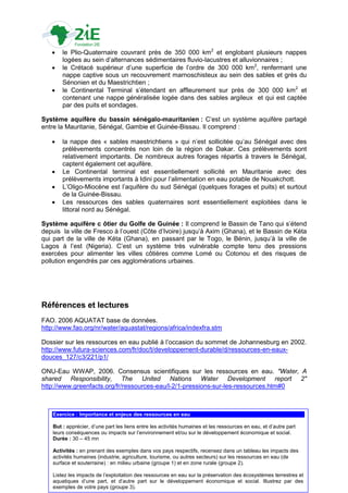     le Plio-Quaternaire couvrant près de 350 000 km2 et englobant plusieurs nappes
        logées au sein d‟alternances sédimentaires fluvio-lacustres et alluvionnaires ;
       le Crétacé supérieur d‟une superficie de l‟ordre de 300 000 km2, renfermant une
        nappe captive sous un recouvrement marnoschisteux au sein des sables et grès du
        Sénonien et du Maestrichtien ;
       le Continental Terminal s‟étendant en affleurement sur près de 300 000 km 2 et
        contenant une nappe généralisée logée dans des sables argileux et qui est captée
        par des puits et sondages.

Système aquifère du bassin sénégalo-mauritanien : C‟est un système aquifère partagé
entre la Mauritanie, Sénégal, Gambie et Guinée-Bissau. Il comprend :

       la nappe des « sables maestrichtiens » qui n‟est sollicitée qu‟au Sénégal avec des
        prélèvements concentrés non loin de la région de Dakar. Ces prélèvements sont
        relativement importants. De nombreux autres forages répartis à travers le Sénégal,
        captent également cet aquifère.
       Le Continental terminal est essentiellement sollicité en Mauritanie avec des
        prélèvements importants à Idini pour l‟alimentation en eau potable de Nouakchott.
       L‟Oligo-Miocène est l‟aquifère du sud Sénégal (quelques forages et puits) et surtout
        de la Guinée-Bissau.
       Les ressources des sables quaternaires sont essentiellement exploitées dans le
        littoral nord au Sénégal.

Système aquifère c ôtier du Golfe de Guinée : Il comprend le Bassin de Tano qui s‟étend
depuis la ville de Fresco à l‟ouest (Côte d‟Ivoire) jusqu‟à Axim (Ghana), et le Bassin de Kéta
qui part de la ville de Kéta (Ghana), en passant par le Togo, le Bénin, jusqu‟à la ville de
Lagos à l‟est (Nigeria). C‟est un système très vulnérable compte tenu des pressions
exercées pour alimenter les villes côtières comme Lomé ou Cotonou et des risques de
pollution engendrés par ces agglomérations urbaines.




Références et lectures
FAO. 2006 AQUATAT base de données.
http://www.fao.org/nr/water/aquastat/regions/africa/indexfra.stm

Dossier sur les ressources en eau publié à l‟occasion du sommet de Johannesburg en 2002.
http://www.futura-sciences.com/fr/doc/t/developpement-durable/d/ressources-en-eaux-
douces_127/c3/221/p1/

ONU-Eau WWAP, 2006. Consensus scientifiques sur les ressources en eau. "Water, A
shared Responsibility, The United Nations Water Development report 2"
http://www.greenfacts.org/fr/ressources-eau/l-2/1-pressions-sur-les-ressources.htm#0



    Exercice : Importance et enjeux des ressources en eau

    But : apprécier, d‟une part les liens entre les activités humaines et les ressources en eau, et d‟autre part
    leurs conséquences ou impacts sur l‟environnement et/ou sur le développement économique et social.
    Durée : 30 – 45 mn

    Activités : en prenant des exemples dans vos pays respectifs, recensez dans un tableau les impacts des
    activités humaines (industrie, agriculture, tourisme, ou autres secteurs) sur les ressources en eau (de
    surface et souterraine) : en milieu urbaine (groupe 1) et en zone rurale (groupe 2).
                                                                                                                   30
    Listez les impacts de l‟exploitation des ressources en eau sur la préservation des écosystèmes terrestres et
    aquatiques d‟une part, et d‟autre part sur le développement économique et social. Illustrez par des
    exemples de votre pays (groupe 3).
 