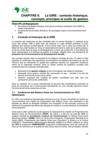 CHAPITRE II. La GIRE : contexte historique,
                  concepts, principes et outils de gestion
Objectifs pédagogiques
         Connaître le contexte historique, ainsi que le processus d‟adoption de la GIRE au
          niveau international
         Comprendre les principes directeurs, les avantages, enjeux et les instruments de la
          GIRE

1.        Contexte et historique de la GIRE
La situation des ressources en eau constatée dans le monde (Chapitre 1), explique qu'au
cours des années 1980 à 2000 l'eau est devenue un sujet d'intérêt prioritaire au plan
politique tant national qu'international. Il faut surtout noter que si dans les années 80, le
débat de l'eau était focalisé sur l'eau et l'assainissement dans le cadre de la santé publique,
et de son accès dans les pays en développement, à partir des années 90, il s'est étendu de
façon spectaculaire à la politique de gestion et d'usage, intégrée dans une perspective de
protection de l'environnement et de développement durable.

Ces constats illustrent bien la nécessité d'une politique mondiale de l'eau. En effet Il a fallu
repenser en profondeur des approches qui permettront de satisfaire les besoins en eau de
l'homme tout en maintenant la qualité des systèmes naturels qui supportent l'existence
même de la collectivité humaine. Ainsi un certain nombre de questions cruciales sont
soulevées dans les instances internationales :

         Nécessité d'une gestion intégrée au lieu d'une gestion par secteurs d'activités ;
         Nécessité d'une gestion durable des ressources en eau : concilier à la fois les
          besoins de l'homme et ceux de la nature ;
         Abandon progressif des modèles de gestion centralisée pour aller vers une
          participation accrue des collectivités.

Dans ce contexte, sur la scène internationale se tiennent des manifestations traduisant la
prise de conscience de la communauté internationale sur une nouvelle approche envers
l‟environnement et les ressources en eau.

1.1  Conférence des Nations Unies sur l’environnement en 1972
(Stockholm)
En 1972 une conférence internationale s‟est tenue du 5 au 16 juin à Stockholm en Suède sur
l‟environnement sous l‟égide de l‟Organisation des Nations Unies. Une déclaration a été
adoptée qui affirme la nécessité d'adopter une conception et des principes communs qui
inspireront et guideront les efforts des peuples du monde en vue de préserver et d'améliorer
l'environnement.

C'est suite à cette conférence qu'est apparue la nécessité de la création du Programme des
Nations Unies sur l'Environnement (PNUE). De même il a été mis sur pied en 1974 un
système mondial de surveillance continue de l'environnement, le "Global Environment
Monitoring System" (GEMS). Dans ce même ordre d'initiatives, l'Organisation Mondiale de la
Santé (OMS), l'Organisation des Nations Unies pour l'Education, la Science et la Culture
(UNESCO), l'Organisation Météorologique Mondiale (OMM) et le PNUE mettaient en place
en 1976 le programme GEMS/WATER, programme multidisciplinaire dans les sciences de
l'eau qui se concentre sur la qualité de l'eau douce dans le monde. Ses principales activités


                                                                                             32
 