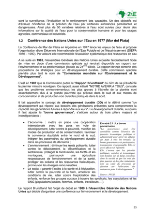 sont la surveillance, l'évaluation et le renforcement des capacités. Un des objectifs est
d'évaluer l'incidence de la pollution de l'eau par certaines substances persistantes et
dangereuses. Ainsi plus de 50 variables relatives à l'eau sont suivies pour réunir des
informations sur la qualité de l'eau pour la consommation humaine et pour les usages
agricoles, commerciaux et industriels.

1.2       Conférence des Nations Unies sur l'Eau en 1977 (Mar del Plata)
La Conférence de Mar del Plata en Argentine en 1977 lance les enjeux de l'eau et propose
l'organisation d'une Décennie Internationale de l'Eau Potable et de l'Assainissement (DIEPA
1980 – 1990). Par ailleurs elle recommande l'évaluation systématique des ressources en eau.

A sa suite en 1983, l‟Assemblée Générale des Nations Unies accueille favorablement l'idée
de mise en place d'une commission spéciale qui rendrait disponible un rapport sur
l'environnement et sa problématique globale au 21ème siècle. Ce rapport devrait contenir des
propositions de stratégies pour un développement durable. Cette commission spéciale
prendra plus tard le nom de "Commission mondiale sur l'Environnement et le
Développement".

C‟est en 1987 que la Commission publie le "Rapport Brundtland" du nom de sa présidente
le premier ministre norvégien. Ce rapport, aussi intitulé "NOTRE AVENIR A TOUS", constate
que les problèmes environnementaux les plus graves à l'échelle de la planète sont
essentiellement dus à la grande pauvreté qui prévaut dans le sud et aux modes de
consommation et de production non durables pratiqués dans le nord.

Il fait apparaître le concept de développement durable (DD) et le définit comme "un
développement qui répond aux besoins des générations présentes sans compromettre la
capacité des générations futures à répondre aux leurs". Le développement durable, auxquels
il faut ajouter la "bonne gouvernance", s'articule autour de trois piliers majeurs et
interdépendants :

         L'économie : mettre en place une coopération               Encadré 2.1 : La bonne
          internationale avec les pays en voie de                    gouvernance
          développement, lutter contre la pauvreté, modifier les     "La     gouvernance       peut   être
          modes de production et de consommation, favoriser          considérée comme l'exercice des
                                                                     pouvoirs économique, politique et
          le commerce équitable entre le nord et le sud,             administratif pour gérer les affaires
          intégrer les paramètres du développement durable           des pays à tous les niveaux. La
          dans les processus de décisions ;                          bonne gouvernance est participative,
         L'environnement : diminuer les rejets polluants, lutter    transparente et responsable. Elle est
                                                                     aussi efficace et équitable.
          contre le déboisement, la désertification et la            Elle s’assure que les priorités
          sécheresse, protéger la biodiversité, les forêts et les    politiques, sociales et économiques
          montagnes,        promouvoir        une        agriculture sont fondées sur un large consensus
          respectueuse de l'environnement et de la santé,            dans la société et que les voix des
          protéger les océans et les ressources halieutiques,        plus pauvres et des plus vulnérables
                                                                     sont au cœur du processus de
          promouvoir les énergies renouvelables…                     décision sur l'allocation des
         Le social : garantir l'accès à la santé et à l'éducation,  ressources pour le développement."
          lutter contre la pauvreté et la faim, améliorer les
          conditions de vie, lutter contre l'exploitation des        Source : PNUD
          enfants, renforcer les groupes sociaux à travers les syndicats, les associations et les
          ONG (populations locales, femmes, enfants, travailleurs …).

Le rapport Brundtland fait l'objet de débat en 1989 à l'Assemblée Générale des Nations
Unies qui décide d'organiser une conférence sur l'environnement et le développement.




                                                                                                       33
 