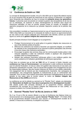 1.3       Conférence de Dublin en 1992
Le concept de développement durable, tel qu'il a été défini par le rapport Brundtland impose
en ce qui concerne l'eau de gérer les ressources en eau comme un patrimoine, en intégrant
dans l'ensemble des utilisations de l'eau le concept de solidarité envers les générations
futures. Il préconise aussi de prendre en compte la gestion des écosystèmes et de tout ce
qui s'y développe, de renforcer la notion d'aménagement du territoire dans lequel les
ressources naturelles, et l'eau en priorité, seraient prises en compte, et d'adopter une
approche prospective de la ressource qui précède l'approche curative de la pollution des
eaux.

Une consultation mondiale sur l'approvisionnement en eau et l'assainissement s‟est tenue en
1990 à New Delhi qui s‟accorde sur la nécessité de mettre en œuvre un approvisionnement
en eau saine et des moyens adéquats pour l'évacuation des déchets, actions qui doivent
figurer au centre de la gestion intégrée des ressources en eau.

Quatre principes directeurs furent dégagés sur ce programme :

         Protéger l'environnement et la santé grâce à la gestion intégrée des ressources en
          eau et des déchets solides et liquides ;
         Réformer les institutions de manière à favoriser une approche intégrée, en modifiant
          les attitudes et les comportements et en assurant la pleine participation des femmes
          à tous les niveaux des institutions sectorielles ;
         Encourager la gestion des services d'eau par les communautés locales grâce à des
          mesures destinées à aider les institutions locales à appliquer des programmes
          durables d'AEP et d'assainissement ;
         Adopter des pratiques financières judicieuses grâce à une meilleure gestion des
          avoirs existants et à l'utilisation généralisée de techniques appropriées.

C‟est dans ce contexte que se tient en 1992 (26 au 31 janvier) à Dublin (Irlande) une
conférence sur l'eau et l'environnement. Les participants à cette conférence demandent
que l'on aborde l'évaluation, la mise en valeur et la gestion des ressources en eau dans une
perspective radicalement nouvelle. Cela ne saurait être possible sans l'engagement de tous
les responsables politiques, des plus hautes instances de l'Etat aux plus petites collectivités.
Cet engagement doit se traduire par des investissements importants, des campagnes de
sensibilisation, des changements législatifs et institutionnels et par un renforcement des
capacités. Pour ce faire il faut d'abord reconnaître pleinement l'interdépendance de tous les
peuples et leur place dans le monde naturel, la notion de Gestion Intégrée des
Ressources en Eau (GIRE) prend forme.

La conférence qui est le prélude au sommet sur la "Planète Terre", adopte une déclaration
dite "Déclaration de Dublin sur l'eau dans la perspective d'un développement durable".
Elle adopte quatre (04) principes directeurs et un programme d'action, définissant
formellement les principes de la Gestion Intégrée des Ressources en Eau (GIRE), et
propose la création d'un Conseil Mondial de l‟Eau.

1.4       Sommet "Planète Terre" de Rio de Janeiro en 1992
Du 3 au 14 juin à Rio de Janeiro (Brésil) a eu lieu la Conférence des Nations Unies sur
l'environnement et le développement, appelée Sommet "Planète Terre". 173 Chefs d'Etat
et de gouvernement décident d'intervenir pour assurer un développement durable de la
planète. A l'issue de la conférence, ils adoptent cinq textes :




                                                                                             34
 