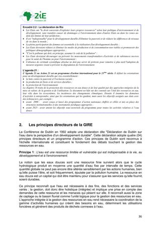 Encadré 2.2 : La déclaration de Rio
      Les Etats ont "le droit souverain d'exploiter leurs propres ressources" selon leur politique d'environnement et de
       développement, sans toutefois causer de dommages à l'environnement dans d'autres Etats ou dans les zones au-
       delà des limites de leur juridiction ;
      Il est "indispensable" pour le développement durable d'éliminer la pauvreté et de réduire les différences de niveaux
       de vie dans le monde ;
      La pleine participation des femmes est essentielle à la réalisation d'un développement durable ;
      Les Etats devraient réduire et éliminer les modes de production et de consommation non viables et promouvoir des
       politiques démographiques appropriées ;
      "C'est le pollueur qui doit, en principe, assumer le coût de la pollution" ;
      Les Etats devraient décourager ou prévenir les mouvements transfrontaliers d'activités et de substances nocives
       pour la santé de l'homme ou pour l'environnement ;
      L'absence de certitude scientifique absolue ne doit pas servir de prétexte pour remettre à plus tard l'adoption de
       mesures urgentes visant à prévenir la dégradation de l'environnement.

     L’agenda 21 :
     L’Agenda 21 ou Action 21 est un programme d'action international pour le 21ème siècle. Il définit les orientations
     pour un développement durable qui vise essentiellement :
      la lutte contre la pauvreté et l'exclusion sociale ;
      la production de biens et de services durables ;
      la protection de l'environnement.
     Le chapitre 18 traite de la protection des ressources en eau douce et de leur qualité par des approches intégrées de la
     mise en valeur, de la gestion et de l’utilisation. Le document est bâti sur des constats sur l’état des ressources en eau,
     leur rôle dans les écosystèmes, les incidences des changements climatiques. Ensuite il énumère les domaines
     d’activités à entreprendre, ainsi que les orientations qui les guident, mais aussi les objectifs assignés aux états avec
     des échéanciers, par exemple :
      avant 2000 : avoir conçu et lancé des programmes d’action nationaux chiffrés et ciblés et mis en place des
        structures institutionnelles et des instruments juridiques appropriés ;
      avant 2025 : avoir atteint les objectifs sous-sectoriels du programme pour toutes les activités relatives à l’eau
        douce.




2.         Les principes directeurs de la GIRE
La Conférence de Dublin en 1992 adopte une déclaration dite "Déclaration de Dublin sur
l'eau dans la perspective d'un développement durable". Cette déclaration adopte quatre (04)
principes directeurs et un programme d'action. Ces principes de Dublin sont reconnus à
l'échelle internationale et constituent le fondement des débats touchant la gestion des
ressources en eau.

Principe 1 : L'eau est une ressource limitée et vulnérable qui est indispensable à la vie, au
développement et à l'environnement.

La notion que les eaux douces sont une ressource finie survient alors que le cycle
hydrologique produit en moyenne une quantité d‟eau fixe par intervalle de temps. Cette
quantité globale ne peut pas encore être altérée sensiblement par les actions humaines, bien
qu'elle puisse l‟être, et soit fréquemment, épuisée par la pollution humaine. La ressource en
eau douce est un capital qui doit être maintenu pour s'assurer que les services qu'elle fournit,
soient durables.

Ce principe reconnaît que l'eau est nécessaire à des fins, des fonctions et des services
variés ; la gestion, doit donc être holistique (intégrée) et implique une prise en compte des
demandes de cette ressource et les menaces qui pèsent sur elle. Il reconnaît aussi la zone
de captage ou le bassin fluvial comme l‟unité logique pour la gestion des ressources en eau.
L'approche intégrée à la gestion des ressources en eau rend nécessaire la coordination de la
gamme d‟activités humaines qui créent des besoins en eau, déterminent les utilisations
foncières et génèrent des produits de déchets connexes à l‟eau.


                                                                                                                              36
 