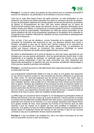 Principe 2 : La mise en valeur et la gestion de l'eau doivent avoir un caractère participatif et
associer les utilisateurs, les planificateurs et les décideurs à tous les niveaux.

L'eau est un sujet dans lequel chacun est partie prenante. La vraie participation n‟a lieu
seulement que lorsque les parties prenantes font partie du processus de prise de décision.
Le type de participation dépendra de l‟échelle spatiale concernant les décisions particulières
de gestion et d'investissement de l'eau. Elle sera surtout affectée par la nature de
l'environnement politique dans lequel ces décisions ont lieu. L‟approche participative est le
meilleur moyen pour réaliser un consensus et un accord durable et commun. La participation
concerne la prise de responsabilité, l‟identification de l'effet des actions sectorielles sur les
autres utilisateurs de l'eau et les écosystèmes aquatiques et l‟acceptation de la nécessité du
changement pour améliorer l'efficacité de l'utilisation de l'eau et permettre le développement
durable de la ressource.

Pour ce faire, il faut que les décideurs, comme l'ensemble de la population, soient bien
conscients de l'importance des ressources en eau. Les décisions seraient donc prises à
l'échelon compétent le plus bas en accord avec l'opinion publique et en associant les
usagers à la planification et à l'exécution des projets relatifs à l'eau. La participation ne
permet pas toujours d‟aboutir au consensus, des processus d'arbitrage ou autres
mécanismes de résolution de conflits doivent également être mis en place.

De même la décentralisation de la prise de décision au plus bas niveau approprié est une
stratégie pour une plus grande participation. Ainsi les gouvernements doivent aider à créer
l'opportunité et la capacité de participer, en particulier parmi les femmes et les autres
groupes sociaux marginalisés. Il faut tout aussi reconnaître que créer simplement des
opportunités participatives ne signifiera rien pour les groupes actuellement désavantagés à
moins que leur capacité à participer soit améliorée.

Principe 3 : Les femmes jouent un rôle déterminant dans l'approvisionnement, la gestion et
la préservation de l'eau.

Les arrangements institutionnels relatifs à la mise en valeur et à la gestion des ressources
en eau tiennent rarement compte du rôle primordial des femmes utilisatrices et gardiennes
du milieu vivant. On reconnaît largement que les femmes jouent un rôle majeur dans la
collecte et la sauvegarde de l'eau pour les utilisations domestiques et (dans de nombreux
cas) l‟utilisation agricole, mais qu‟elles ont un rôle beaucoup moins influent que les hommes
dans la gestion, l‟analyse des problèmes et les processus de prise de décisions relatifs aux
ressources en eau. L'adoption et l'application de ce principe exigent que l'on s'intéresse aux
besoins particuliers des femmes et qu'on leur donne les moyens et le pouvoir de participer, à
tous les niveaux, aux programmes conduits dans le domaine de l'eau, y compris la prise de
décisions et la mise en œuvre, selon les modalités qu'elles définiront.

La GIRE exige une conscience Genre (Chapitre V). En développant la participation entière et
efficace des femmes à tous les niveaux de la prise de décision, il faudra prendre en compte
la manière dont les différentes sociétés affectent des rôles sociaux, économiques et culturels
particuliers aux hommes et aux femmes. Il y a une synergie importante entre l‟équité Genre
et la gestion durable de l'eau. Faire participer les hommes et les femmes dans les rôles
influents à tous les niveaux de la gestion de l'eau peut accélérer la réalisation de la
pérennité ; et la gestion de l'eau de manière intégrée et durable contribue significativement à
l‟équité Genre en améliorant l'accès des femmes et des hommes à l'eau et aux services
connexes à l‟eau pour la satisfaction de leurs besoins essentiels.

Principe 4 : L'eau est utilisée à de multiples fins, elle a une valeur économique et l'on doit
donc la reconnaître comme un bien économique.



                                                                                              37
 
