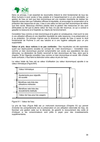 Dans ce principe, il est essentiel de reconnaître d'abord le droit fondamental de tous les
êtres humains à avoir accès à l'eau potable et à l‟assainissement à un prix abordable. La
gestion de l'eau en tant que bien économique est une manière importante de réaliser les
objectifs sociaux tels que l'utilisation efficace et équitable, et encourager la conservation et la
protection des ressources en eau. L'eau a une valeur en tant que bien économique de même
que bien social. Beaucoup d'échecs passés dans la gestion des ressources en eau sont
attribuables au fait que la pleine valeur de l'eau n'a pas été reconnue, ce qui a conduit à
gaspiller la ressource et à l'exploiter au mépris de l'environnement.

Considérer l'eau comme un bien économique et la gérer en conséquence, c'est ouvrir la voie
à une utilisation efficace et une répartition équitable de cette ressource, à sa préservation et
à sa protection. Ce principe n‟ignore pas la dimension sociale de l‟eau à savoir le droit
fondamental de l'homme à une eau salubre et à une hygiène adéquate pour un prix
supportable.

Valeur et prix, deux notions à ne pas confondre : Des inquiétudes ont été exprimées
quant aux répercussions sociales du concept de « bien économique » : Considérer l‟eau
comme un bien économique pourrait compromettre son accès aux populations les plus
démunies. La déclaration de Dublin reconnaît le bien économique de l‟eau, alors que le
chapitre 18 de l‟Agenda considère l‟eau comme un bien économique et social. Afin d‟éviter
toute confusion, il faut faire la distinction entre valeur et prix de l‟eau.

La valeur totale de l‟eau est sa valeur d‟utilisation (ou valeur économique) ajoutée à sa
valeur intrinsèque (Figure II-1).


         Valeur intrinsèque


        Ajustements pour objectifs
        de société
                                                            Valeur économique




                                                                                Valeur totale




        Bénéfices nets tirés des
        utilisations indirectes

        Bénéfices nets tirés des
        écoulements restitués

         Valeur de l‟eau pour les usagers


Figure II-1 : Valeur de l‟eau

Le prix de l‟eau (Figure II-2) est un instrument économique (Chapitre IV) qui permet
d‟orienter les comportements vers la préservation et une utilisation rationnelle de l‟eau, de
favoriser une gestion axée sur la demande, de garantir le recouvrement des coûts et
d‟indiquer si les consommateurs sont prêts à payer pour des investissements
supplémentaires.




                                                                                                38
 