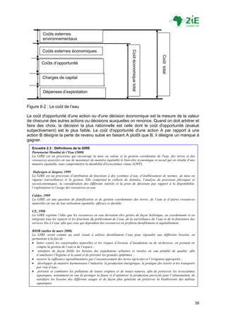 Coûts externes
         environnementaux

         Coûts externes économiques




                                                                           Coût économique total




                                                                                                   Coût total
         Coûts d‟opportunité


         Charges de capital


          Dépenses d‟exploitation


Figure II-2 : Le coût de l‟eau

Le coût d'opportunité d'une action ou d'une décision économique est la mesure de la valeur
de chacune des autres actions ou décisions auxquelles on renonce. Quand on doit arbitrer et
faire des choix, la décision la plus rationnelle est celle dont le coût d'opportunité (évalué
subjectivement) est le plus faible. Le coût d'opportunité d'une action A par rapport à une
action B désigne la perte de revenu subie en faisant A plutôt que B, il désigne un manque à
gagner.
  Encadré 2.3 : Définitions de la GIRE
  Partenariat Mondial de l’Eau (2000)
  La GIRE est un processus qui encourage la mise en valeur et la gestion coordonnée de l'eau, des terres et des
  ressources associées en vue de maximiser de manière équitable le bien-être économique et social qui en résulte d’une
  manière équitable, sans compromettre la durabilité d'écosystèmes vitaux (GWP).

   Hofwegen et Jaspers, 1999
  La GIRE est un processus d’attribution de fonctions à des systèmes d’eau, d’établissement de normes, de mise en
  vigueur (surveillance) et la gestion. Elle comprend la collecte de données, l’analyse de processus physiques et
  socioéconomiques, la considération des différents intérêts et la prise de décisions par rapport à la disponibilité,
  l’exploitation et l’usage des ressources en eau.

  Calder, 1999
  La GIRE est une question de planification et de gestion coordonnées des terres, de l’eau et d’autres ressources
  naturelles en vue de leur utilisation équitable, efficace et durable.

  CE, 1998
  La GIRE exprime l’idée que les ressources en eau devraient être gérées de façon holistique, en coordonnant et en
  intégrant tous les aspects et les fonctions du prélèvement de l’eau, de la surveillance de l’eau et de la fourniture des
  services liés à l’eau, afin que ceux qui dépendent des ressources en profitent durablement et équitablement.

  RIOB (atelier de mars 2000)
  La GIRE serait comme un outil visant à utiliser durablement l’eau pour répondre aux différents besoins, en
  permettant à la fois de :
   lutter contre les catastrophes naturelles et les risques d’érosion, d’inondation ou de sécheresse, en prenant en
     compte la gestion de l’eau et de l’espace ;
   satisfaire de façon fiable les besoins des populations urbaines et rurales en eau potable de qualité, afin
     d’améliorer l’hygiène et la santé et de prévenir les grandes épidémies ;
   assurer la suffisance agroalimentaire par l’assainissement des terres agricoles et l’irrigation appropriée ;
   développer de manière harmonieuse l’industrie, la production énergétique, la pratique des loisirs et les transports
     par voie d’eau ;
   prévenir et combattre les pollutions de toutes origines et de toutes natures, afin de préserver les écosystèmes
     aquatiques, notamment en vue de protéger la faune et d’optimiser la production piscicole pour l’alimentation, de
     satisfaire les besoins des différents usages et de façon plus générale de préserver la biodiversité des milieux
     aquatiques.




                                                                                                                             39
 