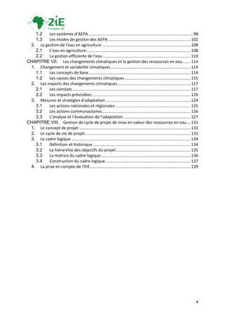 1.2   Les systèmes d’AEPA ............................................................................................ 98
   1.3   Les modes de gestion des AEPA ......................................................................... 102
 2. La gestion de l’eau en agriculture .............................................................................. 108
   2.1   L’eau en agriculture ............................................................................................ 108
   2.2   La gestion efficiente de l’eau ............................................................................. 110
CHAPITRE VII. Les changements climatiques et la gestion des ressources en eau ....... 114
 1. Changement et variabilité climatiques ...................................................................... 114
   1.1   Les concepts de base .......................................................................................... 114
   1.2   Les causes des changements climatiques .......................................................... 115
 2. Les impacts des changements climatiques ................................................................ 117
   2.1   Les constats ........................................................................................................ 117
   2.2   Les impacts prévisibles ....................................................................................... 120
 3. Mesures et stratégies d’adaptation ........................................................................... 124
   3.1   Les actions nationales et régionales .................................................................. 125
   3.2   Les actions communautaires .............................................................................. 126
   3.3   L’analyse et l’évaluation de l’adaptation ........................................................... 127
CHAPITRE VIII. Gestion de cycle de projet de mise en valeur des ressources en eau ... 131
 1. Le concept de projet .................................................................................................. 131
 2. Le cycle de vie de projet ............................................................................................. 131
 3. Le cadre logique ......................................................................................................... 134
   3.1   Définition et historique ...................................................................................... 134
   3.2   La hiérarchie des objectifs du projet .................................................................. 135
   3.3   La matrice du cadre logique ............................................................................... 136
   3.4   Construction du cadre logique ........................................................................... 137
 4. La prise en compte de l’EIE ........................................................................................ 139




                                                                                                                                4
 