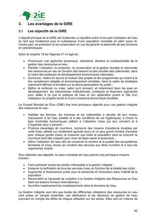 3.        Les avantages de la GIRE
3.1       Les objectifs de la GIRE
L‟objectif principal de la GIRE est d‟atteindre un équilibre entre d‟une part l‟utilisation de l‟eau
en tant que fondement pour la subsistance d‟une population mondiale en plein essor et,
d‟autre part, sa protection et sa conservation en vue de garantir la pérennité de ses fonctions
et caractéristiques.

Selon le chapitre 18 de l‟Agenda 21 il s‟agit de :

         Promouvoir une approche dynamique, interactive, itérative et multisectorielle de la
          gestion des ressources en eau ;
         Planifier l‟utilisation, la protection, la conservation et la gestion durable et rationnelle
          des ressources en eau en fonction des besoins et des priorités des collectivités, dans
          le cadre des politiques de développement économiques nationales ;
         Concevoir, mettre en œuvre et évaluer des projets et des programmes qui soient à la
          fois socialement adaptés et économiquement rentables, dans le cadre de stratégies
          clairement définies et fondées sur la pleine participation du public ;
         Définir et renforcer ou créer, selon qu‟il convient, et notamment dans les pays en
          développement, les mécanismes institutionnels, juridiques et financiers appropriés
          pour veiller à ce que la politique de l‟eau et son application jouent le rôle d‟un
          catalyseur du progrès social et d‟une croissance économique durables.

Le Conseil Mondial de l‟Eau (CME) fixe trois principaux objectifs pour une gestion intégrée
des ressources en eau :

         Habiliter les femmes, les hommes et les collectivités à décider de leur niveau
          d‟accession à de l‟eau potable et à des conditions de vie hygiéniques, à choisir le
          type d‟activités économiques prêtant à l‟utilisation d‟eau qui leur convient et à
          s‟organiser pour y parvenir ;
         Produire davantage de nourriture, concevoir des moyens d‟existence durables par
          unité d‟eau utilisée (un rendement agricole accru et un plus grand nombre d‟emplois
          pour chaque goutte d‟eau) et s‟assurer que toute la population peut se procurer la
          nourriture dont elle a besoin pour vivre de façon saine et productive ;
         Gérer l‟utilisation de l‟eau afin de conserver le nombre et la qualité des écosystèmes
          terrestres et d‟eau douce qui rendent des services aux êtres humains et à tous les
          organismes vivants.

Pour atteindre ces objectifs, la vision mondiale de l‟eau prévoit cinq principaux moyens
d‟action :

         Faire participer toutes les parties intéressées à la gestion intégrée ;
         Instaurer la tarification de tous les services d‟eau en fonction de la totalité des coûts ;
         Augmenter le financement public pour la recherche et l‟innovation dans l‟intérêt de la
          population ;
         Reconnaître la nécessité de coopérer à la Gestion Intégrée des Ressources en Eau
          dans les bassins fluviaux internationaux ;
         Accroître massivement les investissements dans le domaine de l‟eau.

La Gestion Intégrée veut dire que toutes les différentes utilisations des ressources en eau
sont prises en compte ensemble. Les attributions et les décisions de gestion de l‟eau
prennent en compte les effets de chaque utilisation sur les autres. Elles sont en mesure de



                                                                                                   40
 