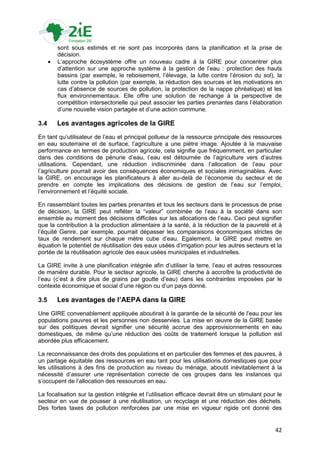 sont sous estimés et ne sont pas incorporés dans la planification et la prise de
          décision.
         L‟approche écosystème offre un nouveau cadre à la GIRE pour concentrer plus
          d‟attention sur une approche système à la gestion de l‟eau : protection des hauts
          bassins (par exemple, le reboisement, l‟élevage, la lutte contre l‟érosion du sol), la
          lutte contre la pollution (par exemple, la réduction des sources et les motivations en
          cas d‟absence de sources de pollution, la protection de la nappe phréatique) et les
          flux environnementaux. Elle offre une solution de rechange à la perspective de
          compétition intersectorielle qui peut associer les parties prenantes dans l‟élaboration
          d‟une nouvelle vision partagée et d‟une action commune.

3.4       Les avantages agricoles de la GIRE
En tant qu‟utilisateur de l‟eau et principal pollueur de la ressource principale des ressources
en eau souterraine et de surface, l‟agriculture a une piètre image. Ajoutée à la mauvaise
performance en termes de production agricole, cela signifie que fréquemment, en particulier
dans des conditions de pénurie d‟eau, l‟eau est détournée de l‟agriculture vers d‟autres
utilisations. Cependant, une réduction indiscriminée dans l‟allocation de l‟eau pour
l‟agriculture pourrait avoir des conséquences économiques et sociales inimaginables. Avec
la GIRE, on encourage les planificateurs à aller au-delà de l‟économie du secteur et de
prendre en compte les implications des décisions de gestion de l‟eau sur l‟emploi,
l‟environnement et l‟équité sociale.

En rassemblant toutes les parties prenantes et tous les secteurs dans le processus de prise
de décision, la GIRE peut refléter la “valeur” combinée de l‟eau à la société dans son
ensemble au moment des décisions difficiles sur les allocations de l‟eau. Ceci peut signifier
que la contribution à la production alimentaire à la santé, à la réduction de la pauvreté et à
l‟équité Genre, par exemple, pourrait dépasser les comparaisons économiques strictes de
taux de rendement sur chaque mètre cube d‟eau. Egalement, la GIRE peut mettre en
équation le potentiel de réutilisation des eaux usées d‟irrigation pour les autres secteurs et la
portée de la réutilisation agricole des eaux usées municipales et industrielles.

La GIRE invite à une planification intégrée afin d‟utiliser la terre, l‟eau et autres ressources
de manière durable. Pour le secteur agricole, la GIRE cherche à accroître la productivité de
l‟eau (c‟est à dire plus de grains par goutte d‟eau) dans les contraintes imposées par le
contexte économique et social d‟une région ou d‟un pays donné.

3.5       Les avantages de l’AEPA dans la GIRE
Une GIRE convenablement appliquée aboutirait à la garantie de la sécurité de l‟eau pour les
populations pauvres et les personnes non desservies. La mise en œuvre de la GIRE basée
sur des politiques devrait signifier une sécurité accrue des approvisionnements en eau
domestiques, de même qu‟une réduction des coûts de traitement lorsque la pollution est
abordée plus efficacement.

La reconnaissance des droits des populations et en particulier des femmes et des pauvres, à
un partage équitable des ressources en eau tant pour les utilisations domestiques que pour
les utilisations à des fins de production au niveau du ménage, aboutit inévitablement à la
nécessité d‟assurer une représentation correcte de ces groupes dans les instances qui
s‟occupent de l‟allocation des ressources en eau.

La focalisation sur la gestion intégrée et l‟utilisation efficace devrait être un stimulant pour le
secteur en vue de pousser à une réutilisation, un recyclage et une réduction des déchets.
Des fortes taxes de pollution renforcées par une mise en vigueur rigide ont donné des


                                                                                                42
 