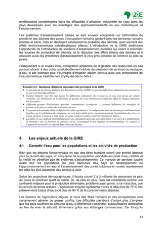 améliorations considérables dans les efficacités d‟utilisation industrielle de l‟eau dans les
pays développés avec les avantages des approvisionnements en eau domestiques et
l‟environnement.

Les systèmes d‟assainissement passés se sont souvent concentrés sur l‟élimination du
problème des déchets des zones d‟occupation humaine gardant ainsi les territoires humains
propres et sains, mais en déplaçant simplement le problème des déchets, avec souvent des
effets environnementaux catastrophiques ailleurs. L‟introduction de la GIRE améliorera
l‟opportunité de l‟introduction de solutions d‟assainissement durables qui visent à minimiser
les sources de production de déchets, et la réduction des effets directs des déchets et à
résoudre aussi les problèmes d‟assainissement le plus près possible de l‟endroit où cela se
passe.

Pratiquement à un niveau local, l‟intégration améliorée de la gestion des ressources en eau
pourrait aboutir à des coûts considérablement réduits de prestation de services domestiques
d‟eau, si par exemple plus d'ouvrages d'irrigation étaient conçus avec une composante de
l‟eau domestique explicitement impliquée dès le début.


     Encadré 2.4 : Quelques réflexions découlant des principes de la GIRE
      Le postulat de la Gestion Intégrée des Ressources en Eau (GIRE) est que les différentes utilisations des ressources
       en eau sont interdépendantes ;
      Gestion Intégrée veut dire que toutes les différentes utilisations des ressources en eau sont prises en compte
       ensemble. Les attributions et les décisions de gestion de l’eau prennent en compte les effets de chaque utilisation
       sur les autres ;
      Différents groupes d'utilisateurs (paysans, communautés, écologistes …) peuvent influencer les stratégies de
       gestion et de mise en valeur des ressources en eau ;
      La gestion est entendue dans sa définition la plus « primaire ». Il souligne que nous ne devons pas seulement nous
       focaliser sur l’exploitation des ressources en eau, mais plutôt gérer consciencieusement l’exploitation des réserves
       d’eau, de façon à assurer à long terme un usage soutenu (continu) pour les générations futures ;
      La GIRE est une méthode systématique pour une exploitation pérenne, une répartition et un suivi de l’utilisation de
       la ressource eau en fonction du contexte social, économique et des objectifs environnementaux. Il s’oppose à
       l’approche sectorielle en vigueur dans beaucoup de pays.




4.         Les enjeux actuels de la GIRE
4.1        Garantir l’eau pour les populations et les activités de production
Bien que les besoins fondamentaux en eau des êtres humains soient une priorité absolue
pour la plupart des pays, un cinquième de la population mondiale est privé d‟eau potable et
la moitié ne bénéficie pas de systèmes d‟assainissement. Ce manque de services touche
avant tout les populations les plus démunies des pays en développement où
l‟approvisionnement en eau et l‟assainissement des zones urbaines et rurales représentent
les défis les plus alarmants des années à venir.

Selon les projections démographiques, il faudra nourrir 2 à 3 milliards de personnes de plus
au cours du prochain quart de siècle. Or, de plus en plus, l‟eau est considérée comme une
contrainte majeure pour la production alimentaire, problème aussi grave, si ce n‟est plus, que
la pénurie de terres arables. L‟agriculture irriguée représente d‟ores et déjà plus de 70 % des
prélèvements totaux d‟eau (soit plus de 90 % de la consommation absolue).

Les besoins de l‟agriculture irriguée et ceux des êtres humains et des écosystèmes vont
certainement générer de graves conflits. Les difficultés prendront d‟autant plus d‟ampleur
que les pays souffrant de pénuries d‟eau s‟efforceront d‟atteindre l‟autosuffisance alimentaire,
au lieu de viser la sécurité alimentaire grâce aux échanges commerciaux. Car lorsqu‟ils


                                                                                                                          43
 