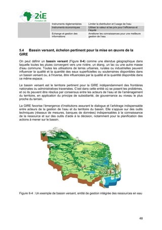 Instruments réglementaires   Limiter la distribution et l‟usage de l‟eau
                         Instruments économiques      Utiliser la valeur et les prix pour l‟efficience et
                                                      l‟équité
                         Echange et gestion des       Améliorer les connaissances pour une meilleure
                         informations                 gestion de l‟eau




5.4    Bassin versant, échelon pertinent pour la mise en œuvre de la
GIRE
On peut définir un bassin versant (Figure II-4) comme une étendue géographique dans
laquelle toutes les pluies convergent vers une rivière, un étang, un lac ou une autre masse
d'eau commune. Toutes les utilisations de terres urbaines, rurales ou industrielles peuvent
influencer la qualité et la quantité des eaux superficielles ou souterraines disponibles dans
un bassin versant ou, à l'inverse, être influencées par la qualité et la quantité disponible dans
ce même espace.

Le bassin versant est le territoire pertinent pour la GIRE indépendamment des frontières
nationales ou administratives traversées. C‟est dans cette entité où se posent les problèmes,
et où ils peuvent être résolus par consensus entre les acteurs de l‟eau et de l‟aménagement
du territoire, en application du principe de subsidiarité, de gouvernance au niveau le plus
proche du terrain.

La GIRE favorise l‟émergence d‟institutions assurant le dialogue et l‟arbitrage indispensable
entre acteurs de la gestion de l‟eau et du territoire du bassin. Elle s‟appuie sur des outils
techniques (réseaux de mesures, banques de données) indispensables à la connaissance
de la ressource et sur des outils d‟aide à la décision, notamment pour la planification des
actions à mener sur le bassin.




Figure II-4 : Un exemple de bassin versant, entité de gestion intégrée des ressources en eau




                                                                                                       48
 