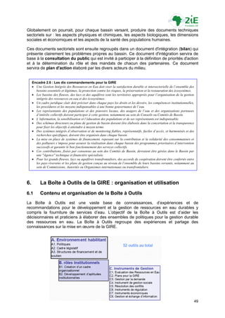 Globalement on pourrait, pour chaque bassin versant, produire des documents techniques
sectoriels sur : les aspects physiques et chimiques, les aspects biologiques, les dimensions
sociales et économiques et les aspects de la santé des populations humaines.

Ces documents sectoriels sont ensuite regroupés dans un document d'intégration (bilan) qui
présente clairement les problèmes propres au bassin. Ce document d'intégration servira de
base à la consultation du public qui est invité à participer à la définition de priorités d'action
et à la détermination du rôle et des mandats de chacun des partenaires. Ce document
servira de plan d'action élaboré par les divers acteurs du milieu.


     Encadré 2.6 : Les dix commandements pour la GIRE
      Une Gestion Intégrée des Ressources en Eau doit viser la satisfaction durable et intersectorielle de l’ensemble des
       besoins essentiels et légitimes, la protection contre les risques, la préservation et la restauration des écosystèmes.
      Les bassins des fleuves, des lacs et des aquifères sont les territoires appropriés pour l’organisation de la gestion
       intégrée des ressources en eau et des écosystèmes.
      Un cadre juridique clair doit préciser dans chaque pays les droits et les devoirs, les compétences institutionnelles,
       les procédures et les moyens indispensables à une bonne gouvernance de l’eau.
      Les représentants des populations et des pouvoirs locaux, des usagers de l’eau et des organisations porteuses
       d’intérêts collectifs doivent participer à cette gestion, notamment au sein de Conseils ou Comités de Bassin.
      L’information, la sensibilisation et l’éducation des populations et de ses représentants est indispensable.
      Des schémas directeurs ou plans de gestion de bassin doivent être élaborés dans la concertation et la transparence
       pour fixer les objectifs à atteindre à moyen terme.
      Des systèmes intégrés d’observation et de monitoring fiables, représentatifs, faciles d’accès, et harmonisés et des
       recherches spécifiques, doivent être organisés dans chaque bassin.
      La mise en place de systèmes de financement, reposant sur la contribution et la solidarité des consommateurs et
       des pollueurs s’impose pour assurer la réalisation dans chaque bassin des programmes prioritaires d’intervention
       successifs et garantir le bon fonctionnement des services collectifs.
      Ces contributions, fixées par consensus au sein des Comités de Bassin, devraient être gérées dans le Bassin par
       une "Agence" technique et financière spécialisée.
      Pour les grands fleuves, lacs ou aquifères transfrontaliers, des accords de coopération doivent être confortés entre
       les pays riverains et les plans de gestion conçus au niveau de l’ensemble de leurs bassins versants, notamment au
       sein de Commissions, Autorités ou Organismes internationaux ou transfrontaliers.



6.         La Boîte à Outils de la GIRE : organisation et utilisation
6.1        Contenu et organisation de la Boîte à Outils
La Boîte à Outils est une vaste base de connaissances, d‟expériences et de
recommandations pour le développement et la gestion de ressources en eau durables y
compris la fourniture de services d‟eau. L‟objectif de la Boîte à Outils est d‟aider les
décisionnaires et praticiens à élaborer des ensembles de politiques pour la gestion durable
des ressources en eau. La Boîte à Outils regroupe des expériences et partage des
connaissances sur la mise en œuvre de la GIRE.




                                                                                                                            49
 
