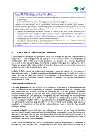 Encadré 2.7 : Utilisation de cas de la Boîte à Outils
      Les études de cas de la Boîte à Outils présentent trois caractéristiques :
       Ils décrivent des expériences ou actions réelles entreprises en réponse à des problèmes, ainsi que les résultats et
         les enseignements ;
       Ils illustrent l’utilisation des outils – ils peuvent montrer des échecs et des réussites ;
       Ils sont évalués par des pairs dans le réseau GWP, afin de focaliser sur la GIRE et vers sa mise en œuvre.
      Les études de cas sont présentées sous un format standard – de l’identification d’un problème, actions entreprises,
      jusqu’aux résultats et leçons apprises. Toutes les études de cas sont évaluées par des pairs par le biais du GWP. Les
      cas peuvent être identifiés par région – et par mot clé. Ils sont directement liés aux outils utilisés, aux références et
      aux organisations et aux autres études de cas liées.
       Les études de cas marquées d’une [marque bleue] ont été évaluées par des pairs. Certaines des études de cas
         présentées sont des résumés. Vous pouvez toujours commenter ou prendre contact avec l’auteur si vous le désirez.
       Les études de cas marquées d’un [trombone] sont étayées par un texte complet évalué par les pairs. Cliquez sur
         [download full case] pour le trouver. Lorsque le trombone est en demi-ton, cela signifie que l’étude de cas
         complète est en cours de préparation et sera prochainement disponible.
       Une [bulle de texte] montre qu’il y a des commentaires ou des discussions sur ce cas. Vous pouvez ajouter des
         commentaires aux études de cas en allant sur commentaires.
      Vous pouvez télécharger les études de cas sous la forme de fichiers pdf, ou les envoyer par courriel à vous même ou à
      un collègue.




6.2       Les outils de la Boîte et leur utilisation
La recherche des solutions aux problèmes liés à l‟eau requiert très souvent une combinaison
d‟approches – des changements de politique ou de nouveaux types de planification et
d‟information. Les outils ci-présents proposent un éventail des options disponibles-
cependant la liste est sans doute incomplète et certainement pas prescriptive. Les types
d‟outils qui peuvent être utilisés et la manière dont ils peuvent être combinés variera d‟un
endroit à un autre, d‟une société à une autre.

La Boîte à Outils classe les outils en trois catégories : ceux qui créent « un environnement
favorable (approprié) », des lois, investissements et politiques formant le cadre pour d‟autres
outils ; la mise en place des institutions appropriées, et le renforcement des capacités
présentes dans ces institutions ; et enfin des outils de gestion, tous pouvant être utilisés en
la manière de la GIRE.

Environnement habilitant (A)

Le cadre politique fixe des objectifs pour l‟utilisation, la protection et la conservation de
l‟eau. La formulation de politiques est un rôle clé du gouvernement. Par ses politiques, l‟état
peut déterminer les activités directes et indirectes de tous les groupes intéressés,
gouvernements compris. L‟Etat peut être un fournisseur direct ou réglementer ou soutenir
d‟autres fournisseurs. Des politiques appropriées peuvent encourager un développement
participatif durable, basé sur la demande. Les politiques qui encouragent la gestion intégrée
des ressources en eau font référence aux objectifs sociaux-économiques élargis de la nation
qui constituent l‟ensemble des objectifs de développement d‟une société. Les politiques
procèdent à l‟élaboration de lois et de réglementations visant à atteindre les objectifs
politiques globaux.

Le cadre législatif permet de traduire les politiques de l‟eau en lois sur l‟eau. La législation
sur l‟eau fournit un cadre structurel pour les objectifs de conservation ou de développement.
Au mieux, elle peut favoriser des investissements efficaces dans le développement et la
conservation de l‟eau. Au pire, elle peut décourager les investissements et la conservation et
promouvoir des situations de monopole.

La sécurité et la flexibilité des droits constituent deux aspects de la législation en général et
des lois sur l‟eau en particulier. La législation sur l‟eau traite, entre autres choses, de la


                                                                                                                             51
 