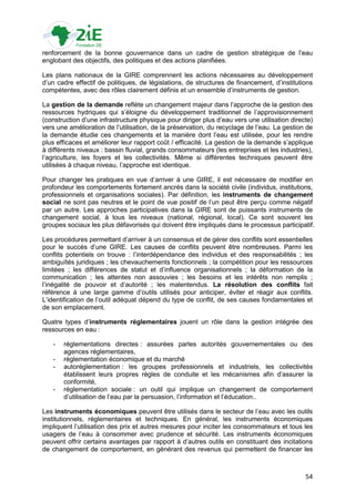 renforcement de la bonne gouvernance dans un cadre de gestion stratégique de l‟eau
englobant des objectifs, des politiques et des actions planifiées.

Les plans nationaux de la GIRE comprennent les actions nécessaires au développement
d‟un cadre effectif de politiques, de législations, de structures de financement, d‟institutions
compétentes, avec des rôles clairement définis et un ensemble d‟instruments de gestion.

La gestion de la demande reflète un changement majeur dans l‟approche de la gestion des
ressources hydriques qui s‟éloigne du développement traditionnel de l‟approvisionnement
(construction d‟une infrastructure physique pour diriger plus d‟eau vers une utilisation directe)
vers une amélioration de l‟utilisation, de la préservation, du recyclage de l‟eau. La gestion de
la demande étudie ces changements et la manière dont l‟eau est utilisée, pour les rendre
plus efficaces et améliorer leur rapport coût / efficacité. La gestion de la demande s‟applique
à différents niveaux : bassin fluvial, grands consommateurs (les entreprises et les industries),
l‟agriculture, les foyers et les collectivités. Même si différentes techniques peuvent être
utilisées à chaque niveau, l‟approche est identique.

Pour changer les pratiques en vue d‟arriver à une GIRE, il est nécessaire de modifier en
profondeur les comportements fortement ancrés dans la société civile (individus, institutions,
professionnels et organisations sociales). Par définition, les instruments de changement
social ne sont pas neutres et le point de vue positif de l‟un peut être perçu comme négatif
par un autre. Les approches participatives dans la GIRE sont de puissants instruments de
changement social, à tous les niveaux (national, régional, local). Ce sont souvent les
groupes sociaux les plus défavorisés qui doivent être impliqués dans le processus participatif.

Les procédures permettant d‟arriver à un consensus et de gérer des conflits sont essentielles
pour le succès d‟une GIRE. Les causes de conflits peuvent être nombreuses. Parmi les
conflits potentiels on trouve : l‟interdépendance des individus et des responsabilités ; les
ambiguïtés juridiques ; les chevauchements fonctionnels ; la compétition pour les ressources
limitées ; les différences de statut et d‟influence organisationnels ; la déformation de la
communication ; les attentes non assouvies ; les besoins et les intérêts non remplis ;
l‟inégalité de pouvoir et d‟autorité ; les malentendus. La résolution des conflits fait
référence à une large gamme d‟outils utilisés pour anticiper, éviter et réagir aux conflits.
L‟identification de l‟outil adéquat dépend du type de conflit, de ses causes fondamentales et
de son emplacement.

Quatre types d‟instruments réglementaires jouent un rôle dans la gestion intégrée des
ressources en eau :

   -   réglementations directes : assurées parles autorités gouvernementales ou des
       agences réglementaires,
   -   réglementation économique et du marché
   -   autoréglementation : les groupes professionnels et industriels, les collectivités
       établissent leurs propres règles de conduite et les mécanismes afin d‟assurer la
       conformité,
   -   réglementation sociale : un outil qui implique un changement de comportement
       d‟utilisation de l‟eau par la persuasion, l‟information et l‟éducation..

Les instruments économiques peuvent être utilisés dans le secteur de l‟eau avec les outils
institutionnels, réglementaires et techniques. En général, les instruments économiques
impliquent l‟utilisation des prix et autres mesures pour inciter les consommateurs et tous les
usagers de l‟eau à consommer avec prudence et sécurité. Les instruments économiques
peuvent offrir certains avantages par rapport à d‟autres outils en constituant des incitations
de changement de comportement, en générant des revenus qui permettent de financer les



                                                                                              54
 