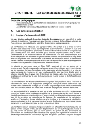 CHAPITRE III.               Les outils de mise en œuvre de la
                                                                 GIRE
Objectifs pédagogiques
          Connaître les outils de planification des ressources en eau et avoir un aperçu sur les
           indicateurs de gestion
          Appréhender les bases juridiques liées à la gestion des bassins versants

1.         Les outils de planification
1.1        Le plan d’action national GIRE
Le plan d’action national de gestion intégrée des ressources en eau définit le cadre
national de gestion de l‟eau approprié pour la mise en œuvre de la politique nationale de
l'eau, ainsi que les modalités et le calendrier de sa mise en place progressive.

La planification pour introduire une approche GIRE à la gestion et à la mise en valeur
durables des ressources en eau pourrait prendre plusieurs formes. La raison la plus forte
sera de traiter les problèmes prioritaires de l'eau qui touchent la société et ceci peut avoir
pour conséquence une action focalisée pour avancer progressivement vers la GIRE.
Généralement, le fait de reconnaître que les problèmes de l‟eau sont symptomatiques d'un
échec très profond des systèmes de gestion de l'eau mène à une planification de long terme
avec un programme pour une utilisation plus durable des ressources en eau. L'identification
de l'eau comme facteur principal dans la réduction de la pauvreté et pour le développement
durable conduit également à une planification nationale de l'eau.

Un résultat du processus sera un Plan GIRE, approuvé et mis en œuvre par le
gouvernement. Dans le processus les parties prenantes et les politiques seront plus informés
sur les questions de l‟eau, l'importance et les avantages à traiter la gestion et la mise en
valeur durables des ressources en eau. Le plan peut être plus ou moins détaillé selon la
situation actuelle dans le pays mais il identifiera les étapes à plus long terme qui seront
exigées pour continuer sur la voie de la durabilité, de l‟équité sociale et de l‟efficacité dans
l'utilisation.

La compréhension des forces fondamentales qui posent des problèmes liés à l‟eau aide à
capitaliser une vision et un engagement partagés de l'eau pour amener cette vision à se
réaliser. Dans ce sens une stratégie fixe le cadre à long terme pour une action incrémentielle
vers une utilisation durable des ressources en eau en employant les principes de la GIRE.

Un autre dispositif de la stratégie de l'eau est la prise en compte du conflit. La gestion des
ressources en eau est un processus caractérisé par le désaccord entre des points de vue et
des intérêts divergents et contradictoires. L‟approche intégrée à la gestion des ressources en
eau fait la promotion de mécanismes de dialogue, de négociation et de participation
améliorés. L‟application de ces principes dans la stratégie et le processus de planification
subséquente apporte de la transparence dans la prise de décision, une reconnaissance des
compromis et un engagement pour la mise en œuvre des plans.

La planification est un processus logique qui atteint son efficacité maximale lorsqu‟elle est
perçue comme un cycle continu. Le cycle de planification est une suite logique de phases et
qui est conduit et soutenu par un appui continu de gestion et des événements de
consultation. La planification GIRE nécessite une équipe pour organiser et coordonner les
efforts et pour faciliter une consultation régulière des parties prenantes. Un point de départ



                                                                                               57
 
