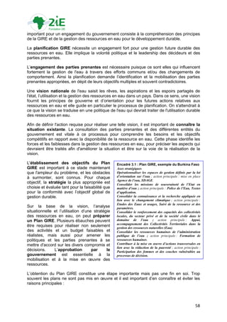 important pour un engagement du gouvernement consiste à la compréhension des principes
de la GIRE et de la gestion des ressources en eau pour le développement durable.

La planification GIRE nécessite un engagement fort pour une gestion future durable des
ressources en eau. Elle implique la volonté politique et le leadership des décideurs et des
parties prenantes.

L‟engagement des parties prenantes est nécessaire puisque ce sont elles qui influencent
fortement la gestion de l'eau à travers des efforts communs et/ou des changements de
comportement. Ainsi la planification demande l‟identification et la mobilisation des parties
prenantes appropriées, en dépit de leurs objectifs multiples et souvent contradictoires.

Une vision nationale de l'eau saisit les rêves, les aspirations et les espoirs partagés de
l'état, l‟utilisation et la gestion des ressources en eau dans un pays. Dans ce sens, une vision
fournit les principes de gouverne et d‟orientation pour les futures actions relatives aux
ressources en eau et elle guide en particulier le processus de planification. On s'attendrait à
ce que la vision se traduise en une politique de l'eau qui devrait traiter de l'utilisation durable
des ressources en eau.

Afin de définir l'action requise pour réaliser une telle vision, il est important de connaître la
situation existante. La consultation des parties prenantes et des différentes entités du
gouvernement est vitale à ce processus pour comprendre les besoins et les objectifs
compétitifs en rapport avec la disponibilité de la ressource en eau. Cette phase identifie les
forces et les faiblesses dans la gestion des ressources en eau, pour préciser les aspects qui
devraient être traités afin d'améliorer la situation et être sur la voie de la réalisation de la
vision.

L'établissement des objectifs du Plan              Encadré 3.1 : Plan GIRE, exemple du Burkina Faso
GIRE est important à ce stade maintenant           Axes stratégiques
que l'ampleur du problème, et les obstacles        Opérationnaliser les espaces de gestion définis par la loi
à surmonter, sont connus. Pour chaque              d’orientation sur l’eau ; action principale : mise en place
                                                   Agence de l’eau, SDAGE.
objectif, la stratégie la plus appropriée est      Consolider les missions de souveraineté de l’Etat en
choisie et évaluée tant pour la faisabilité que    matière d’eau ; action principale : Police de l’Eau, Textes
pour la conformité avec l‟objectif global de       d’application.
gestion durable.                                   Consolider la connaissance et la recherche appliquée en
                                                   lien avec le changement climatique ; action principale :
                                                   Etudes des Eaux et usages, Suivi de la ressource et des
Sur la base de la vision, l‟analyse                paramètres.
situationnelle et l‟utilisation d‟une stratégie    Consolider le renforcement des capacités des collectivités
des ressources en eau, on peut préparer            locales, du secteur privé et de la société civile dans le
un Plan GIRE. Plusieurs ébauches peuvent           domaine de l’eau ; action principale : Appui,
                                                   accompagnement des Collectivités Territoriales dans la
être requises pour réaliser non seulement          gestion des ressources naturelles (Eau).
des activités et un budget faisables et            Consolider les ressources humaines de l’administration
réalistes, mais aussi pour amener les              publique de l’eau ; action principale : Formation de
politiques et les parties prenantes à se           ressources humaines.
mettre d'accord sur les divers compromis et        Contribuer à la mise en œuvre d’actions transversales en
                                                   lien avec la réduction de la pauvreté ; action principale :
décisions.     L‟approbation         par     le    Participation des femmes et des couches vulnérables au
gouvernement est essentielle à la                  processus de décision.
mobilisation et à la mise en œuvre des
ressources.

L‟obtention du Plan GIRE constitue une étape importante mais pas une fin en soi. Trop
souvent les plans ne sont pas mis en œuvre et il est important d‟en connaître et éviter les
raisons principales :




                                                                                                          58
 