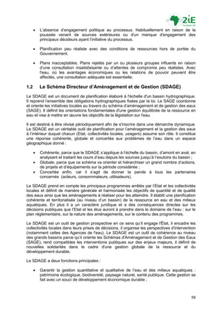   L‟absence d‟engagement politique au processus. Habituellement en raison de la
          poussée venant de sources extérieures ou d'un manque d'engagement des
          principaux décideurs ayant l‟initiative du processus.

         Planification peu réaliste avec des conditions de ressources hors de portée du
          Gouvernement.

         Plans inacceptables. Plans rejetés par un ou plusieurs groupes influents en raison
          d‟une consultation insatisfaisante ou d‟attentes de compromis peu réalistes. Avec
          l'eau, où les avantages économiques ou les relations de pouvoir peuvent être
          affectés, une consultation adéquate est essentielle.

1.2       Le Schéma Directeur d’Aménagement et de Gestion (SDAGE)
Le SDAGE est un document de planification élaboré à l'échelle d'un bassin hydrographique.
Il reprend l‟ensemble des obligations hydrographiques fixées par la loi. Le SAGE coordonne
et oriente les initiatives locales au travers du schéma d‟aménagement et de gestion des eaux
(SAGE). Il définit les orientations fondamentales d'une gestion équilibrée de la ressource en
eau et vise à mettre en œuvre les objectifs de la législation sur l'eau.

Il est destiné à être révisé périodiquement afin de s'inscrire dans une démarche dynamique.
Le SDAGE est un véritable outil de planification pour l‟aménagement et la gestion des eaux
à l‟intérieur duquel chacun (Etat, collectivités locales, usagers) assume son rôle. Il constitue
une réponse cohérente, globale et concertée aux problèmes de l‟eau dans un espace
géographique donné :

         Cohérente, parce que le SDAGE s‟applique à l‟échelle du bassin, d‟amont en aval, en
          analysant et traitant les cours d‟eau depuis les sources jusqu‟à l‟exutoire du bassin ;
         Globale, parce que ce schéma va orienter et hiérarchiser un grand nombre d‟actions,
          de projets et d‟équipements sur la période considérée ;
         Concertée enfin, car il s‟agit de donner la parole à tous les partenaires
          concernés (acteurs, consommateurs, utilisateurs).

Le SDAGE prend en compte les principaux programmes arrêtés par l‟Etat et les collectivités
locales et définit de manière générale et harmonisée les objectifs de quantité et de qualité
des eaux ainsi que les aménagements à réaliser pour les atteindre. Il établit une planification
cohérente et territorialisée (au niveau d‟un bassin) de la ressource en eau et des milieux
aquatiques. En plus il a un caractère juridique et a des conséquences directes sur les
décisions publiques que l‟Etat et les élus auront à prendre dans le domaine de l‟eau : sur le
plan réglementaire, sur la nature des aménagements, sur le contenu des programmes.

Le SDAGE est un outil de gestion prospective en ce sens qu‟il engage l'État, il encadre les
collectivités locales dans leurs prises de décisions, il organise les perspectives d'intervention
(notamment celles des Agences de l'eau). Le SDAGE est un outil de cohérence au niveau
des grands bassins parce qu‟il oriente les Schémas d'Aménagement et de Gestion des Eaux
(SAGE), rend compatibles les interventions publiques sur des enjeux majeurs, il définit de
nouvelles solidarités dans le cadre d'une gestion globale de la ressource et du
développement durable.

Le SDAGE a deux fonctions principales :

         Garantir la gestion quantitative et qualitative de l‟eau et des milieux aquatiques :
          patrimoine écologique, biodiversité, paysage naturel, santé publique. Cette gestion se
          fait avec un souci de développement économique durable ;



                                                                                              59
 