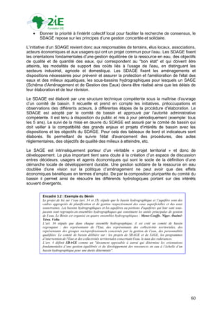    Donner la priorité à l‟intérêt collectif local pour faciliter la recherche de consensus, le
       SDAGE repose sur les principes d‟une gestion concertée et solidaire.

L‟initiative d‟un SDAGE revient donc aux responsables de terrains, élus locaux, associations,
acteurs économiques et aux usagers qui ont un projet commun pour l‟eau. Les SDAGE fixent
les orientations fondamentales d'une gestion équilibrée de la ressource en eau, des objectifs
de qualité et de quantité des eaux, qui correspondent au "bon état" et qui doivent être
atteints, les modalités de support des coûts liés à l'usage de l'eau, en distinguant les
secteurs industriel, agricole et domestique. Les SDAGE fixent les aménagements et
dispositions nécessaires pour prévenir et assurer la protection et l'amélioration de l'état des
eaux et des milieux aquatiques, les sous-bassins hydrographiques pour lesquels un SAGE
(Schéma d'Aménagement et de Gestion des Eaux) devra être réalisé ainsi que les délais de
leur élaboration et de leur révision.

Le SDAGE est élaboré par une structure technique compétente sous la maîtrise d‟ouvrage
d‟un comité de bassin. Il recueille et prend en compte les initiatives, préoccupations et
observations des différents acteurs, à différentes étapes de la procédure d'élaboration. Le
SDAGE est adopté par le comité de bassin et approuvé par l'autorité administrative
compétente. Il est tenu à disposition du public et mis à jour périodiquement (exemple: tous
les 5 ans). Le suivi de la mise en œuvre du SDAGE est assuré par le comité de bassin qui
doit veiller à la compatibilité des grands enjeux et projets d'intérêts de bassin avec les
dispositions et les objectifs du SDAGE. Pour cela des tableaux de bord et indicateurs sont
élaborés. Ils permettant de suivre l'état d'avancement des procédures, des actes
réglementaires, des objectifs de qualité des milieux à atteindre, etc.

Le SAGE est intrinsèquement porteur d‟un véritable « projet territorial » et donc de
développement. Le plus important tient sans doute à la création d‟un espace de discussion
entres décideurs, usagers et agents économiques qui sont le socle de la définition d‟une
démarche locale de développement durable. Une gestion solidaire de la ressource en eau
doublée d‟une vision sur la politique d‟aménagement ne peut avoir que des effets
économiques bénéfiques en termes d‟emploi. De par la composition pluripartite du comité du
bassin il permet ainsi de résoudre les différends hydrologiques portant sur des intérêts
souvent divergents.


         Encadré 3.2 : Exemple du Bénin
         Le projet de loi sur l’eau (art. 34 et 35) stipule que le bassin hydrographique et l’aquifère sont des
         cadres appropriés de planification et de gestion respectivement des eaux superficielles et des eaux
         souterraines. Les bassins hydrographiques et les aquifères ou portions d'aquifères qui leur sont sous-
         jacents sont regroupés en ensembles hydrographiques qui constituent les unités principales de gestion
         de l’eau. Le Bénin est organisé en quatre ensembles hydrographiques : Mono-Couffo, Niger, Ouémé-
         Yéwa, Volta.
         L’art. 36 stipule que dans chaque ensemble hydrographique, il est créé un comité de bassin
         regroupant : des représentants de l'Etat, des représentants des collectivités territoriales, des
         représentants des groupes socioprofessionnels concernés par la gestion de l’eau, des personnalités
         qualifiées. Le comité de bassin délibère sur : les projets de SDAGE et de SAGE, les programmes
         d’intervention de l'Etat et des collectivités territoriales concernant l'eau, le taux des redevances.
         L’art. 4 définit SDAGE comme un "document opposable à autrui qui détermine les orientations
         fondamentales d’une gestion équilibrée et du développement des ressources en eau à l’échelle d’un
         bassin hydrographique pour une durée déterminée".




                                                                                                                  60
 