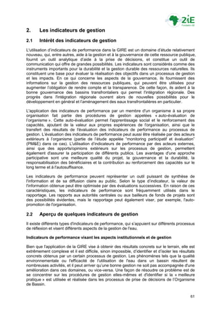 2.     Les indicateurs de gestion
2.1    Intérêt des indicateurs de gestion
L'utilisation d‟indicateurs de performance dans la GIRE est un domaine d‟étude relativement
nouveau, qui, entre autres, aide à la gestion et à la gouvernance de cette ressource publique,
fournit un outil analytique d‟aide à la prise de décisions, et constitue un outil de
communication qui offre de grandes possibilités. Les indicateurs sont considérés comme des
instruments importants pour la durabilité et la gestion durable des ressources naturelles. Ils
constituent une base pour évaluer la réalisation des objectifs dans un processus de gestion
et les impacts. En ce qui concerne les aspects de la gouvernance, ils fournissent des
informations sur la gestion des ressources publiques, qui peuvent être utilisées pour
augmenter l‟obligation de rendre compte et la transparence. De cette façon, ils aident à la
bonne gouvernance des bassins transfrontaliers qui permet l'intégration régionale. Des
progrès dans l'intégration régionale ouvrent alors de nouvelles possibilités pour le
développement en général et l‟aménagement des eaux transfrontalières en particulier.

L'application des indicateurs de performance par un membre d'un organisme à sa propre
organisation fait partie des procédures de gestion appelées « auto-évaluation de
l‟organisme ». Cette auto-évaluation permet l'apprentissage social et le renforcement des
capacités, ajoutant de la valeur aux propres expériences de l'organisation, ainsi que le
transfert des résultats de l'évaluation des indicateurs de performance au processus de
gestion. L‟évaluation des indicateurs de performance peut aussi être réalisée par des acteurs
extérieurs à l‟organisme (partie de l‟étude appelée “monitoring participatif et évaluation”
(PM&E) dans ce cas). L'utilisation d‟indicateurs de performance par des acteurs externes,
ainsi que des apports/opinions extérieurs sur les processus de gestion, permettent
également d'assurer la participation de différents publics. Les avantages d'une approche
participative sont une meilleure qualité du projet, la gouvernance et la durabilité, la
responsabilisation des bénéficiaires et la contribution au renforcement des capacités sur le
long terme et à l'autosuffisance.

Les indicateurs de performance peuvent représenter un outil puissant de synthèse de
l'information et de sa diffusion claire au public. Selon le type d‟indicateur, la valeur de
l'information obtenue peut être optimisée par des évaluations successives. En raison de ces
caractéristiques, les indicateurs de performance sont fréquemment utilisés dans le
rapportage. Les rapports aux autorités centrales ou aux bailleurs de fonds de projets sont
des possibilités évidentes, mais le rapportage peut également viser, par exemple, l'auto-
promotion de l'organisation.

2.2    Aperçu de quelques indicateurs de gestion
Il existe différents types d'indicateurs de performance, qui s‟appuient sur différents processus
de réflexion et visent différents aspects de la gestion de l'eau.

Indicateurs de performance visant les aspects institutionnels et de gestion

Bien que l'application de la GIRE vise à obtenir des résultats concrets sur le terrain, elle est
extrêmement complexe et il est difficile, sinon impossible, d‟identifier et d‟isoler les résultats
concrets obtenus par un certain processus de gestion. Les phénomènes tels que la qualité
environnementale ou l'efficacité de l'utilisation de l'eau dans un bassin résultent de
nombreuses activités, et il peut arriver qu‟une bonne gestion ne soit pas accompagnée d'une
amélioration dans ces domaines, ou vice-versa. Une façon de résoudre ce problème est de
se concentrer sur les procédures de gestion elles-mêmes et d'identifier si la « meilleure
pratique » est utilisée et réalisée dans les processus de prise de décisions de l‟Organisme
de Bassin.

                                                                                               61
 