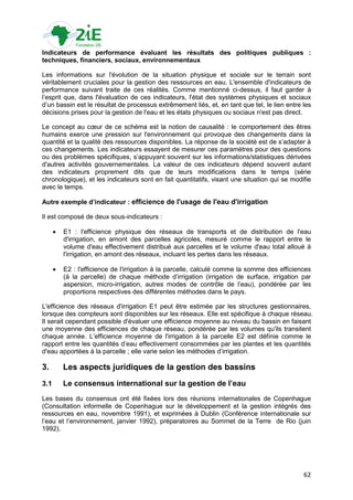 Indicateurs de performance évaluant les résultats des politiques publiques :
techniques, financiers, sociaux, environnementaux

Les informations sur l'évolution de la situation physique et sociale sur le terrain sont
véritablement cruciales pour la gestion des ressources en eau. L'ensemble d'indicateurs de
performance suivant traite de ces réalités. Comme mentionné ci-dessus, il faut garder à
l‟esprit que, dans l'évaluation de ces indicateurs, l'état des systèmes physiques et sociaux
d‟un bassin est le résultat de processus extrêmement liés, et, en tant que tel, le lien entre les
décisions prises pour la gestion de l'eau et les états physiques ou sociaux n'est pas direct.

Le concept au cœur de ce schéma est la notion de causalité : le comportement des êtres
humains exerce une pression sur l'environnement qui provoque des changements dans la
quantité et la qualité des ressources disponibles. La réponse de la société est de s‟adapter à
ces changements. Les indicateurs essayent de mesurer ces paramètres pour des questions
ou des problèmes spécifiques, s‟appuyant souvent sur les informations/statistiques dérivées
d'autres activités gouvernementales. La valeur de ces indicateurs dépend souvent autant
des indicateurs proprement dits que de leurs modifications dans le temps (série
chronologique), et les indicateurs sont en fait quantitatifs, visant une situation qui se modifie
avec le temps.

Autre exemple d’indicateur : efficience de l'usage de l'eau d'irrigation

Il est composé de deux sous-indicateurs :

         E1 : l'efficience physique des réseaux de transports et de distribution de l'eau
          d'irrigation, en amont des parcelles agricoles, mesuré comme le rapport entre le
          volume d'eau effectivement distribué aux parcelles et le volume d'eau total alloué à
          l'irrigation, en amont des réseaux, incluant les pertes dans les réseaux.

         E2 : l'efficience de l'irrigation à la parcelle, calculé comme la somme des efficiences
          (à la parcelle) de chaque méthode d‟irrigation (irrigation de surface, irrigation par
          aspersion, micro-irrigation, autres modes de contrôle de l‟eau), pondérée par les
          proportions respectives des différentes méthodes dans le pays.

L'efficience des réseaux d'irrigation E1 peut être estimée par les structures gestionnaires,
lorsque des compteurs sont disponibles sur les réseaux. Elle est spécifique à chaque réseau.
Il serait cependant possible d'évaluer une efficience moyenne au niveau du bassin en faisant
une moyenne des efficiences de chaque réseau, pondérée par les volumes qu'ils transitent
chaque année. L‟efficience moyenne de l'irrigation à la parcelle E2 est définie comme le
rapport entre les quantités d‟eau effectivement consommées par les plantes et les quantités
d'eau apportées à la parcelle ; elle varie selon les méthodes d‟irrigation.

3.        Les aspects juridiques de la gestion des bassins
3.1       Le consensus international sur la gestion de l’eau
Les bases du consensus ont été fixées lors des réunions internationales de Copenhague
(Consultation informelle de Copenhague sur le développement et la gestion intégrés des
ressources en eau, novembre 1991), et exprimées à Dublin (Conférence internationale sur
l‟eau et l‟environnement, janvier 1992), préparatoires au Sommet de la Terre de Rio (juin
1992).




                                                                                              62
 
