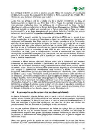 Les principes de Dublin ont formé la base du chapitre 18 (sur les ressources en eau douce)
du document principal de discussion du Sommet de la Terre, Agenda 21. Le chapitre 18 a
identifié les sept domaines prioritaires pour l‟action.

Après Rio, ces principes ont été avalisés lors de la réunion ministérielle sur l‟eau et
l‟assainissement de Noordwijk aux Pays-Bas (1994). Toutes les grandes organisations
internationales impliquées dans les politiques de développement de l‟eau s‟y sont
régulièrement référées, notamment le Comité de l‟Aide au Développement (CAD) de l‟OCDE.
Bien qu‟il subsiste un débat (par exemple sur le fait de reconnaître à l‟eau une valeur
économique) il y a un large consensus et une volonté évidente d‟identifier des actions
cohérentes, dans le cadre d‟une gestion intégrée des ressources en eau.

En juin 1997, la session spéciale de l‟Assemblée générale de l‟ONU qui a appelé à une
action urgente dans le domaine de l‟eau douce, a beaucoup insisté pour que ces principes
deviennent opérationnels. Les Etats membres de l‟Union européenne et la Commission
européenne ont soutenu une initiative en faveur de l‟eau douce ; en premier lieu, un groupe
d‟experts se sont rencontrés à Harare, au Zimbabwe, en janvier 1998. A Paris, en mars de
la même année, la Conférence internationale sur l‟eau et le développement durable a défini
un Programme d‟Actions prioritaires. A New York, en avril 1998, la 6ème session de la
Commission de l‟ONU pour le développement durable a recommandé des approches
stratégiques d‟ensemble pour la gestion de l‟eau douce. Ces discussions récentes au niveau
politique le plus élevé démontrent que la question de l‟eau rencontre un intérêt croissant
dans la politique internationale.

Cependant il faudra encore beaucoup d‟efforts avant que le consensus soit vraiment
matérialisé par des actions de terrain. Comme cela a été souligné par la session de l‟ONU
en 1997, les déclarations d‟intention intergouvernementales sur l‟eau douce n‟auront d‟effets
en termes d‟une nécessaire restructuration institutionnelle et politique au niveau national
que lorsque la communauté internationale sera disposée à fournir des ressources
financières additionnelles pour soutenir ses recommandations. Néanmoins, cette unanimité
de point de vue au niveau international constitue un élément essentiel du cadre de définition
de stratégies. Elle renforce et reconnaît l‟idée que les approches adoptées dans le passé ne
sont pas durables. Non seulement de telles approches ne règlent pas la pénurie d‟eau et les
questions de l‟environnement, mais elles accentuent l‟écart entre les populations desservies
et les autres. Aujourd‟hui, le défi, c‟est de faire passer le consensus international sur l‟eau de
la théorie à la pratique. Il subsiste encore un écart entre les idées et les actions avalisées au
niveau politique le plus élevé et leur traduction dans la mise en place de structures de prises
de décision et de programmes dans les pays en voie de développement.

3.2    La promotion de la coopération au niveau du bassin
Le thème de la gestion intégrée de l‟eau ainsi consacré, a abouti à la promotion du bassin
versant en tant qu‟unité géographique logique pour sa mise en œuvre pratique, notamment
par l‟Union européenne, la Banque mondiale et la Banque asiatique de développement. Il
offre des avantages d‟organisation stratégique, en particulier au plus haut niveau des
gouvernements, mais les difficultés ne doivent pas être sous-estimées.

Les nappes aquifères dépassent fréquemment les limites de captage. Plus problématique
encore est le fait que les bassins fluviaux sont rarement conformes aux structures et
administrations en place. Bien que les organismes de bassin ne doivent pas être vus comme
la panacée, ils fournissent une base géographique cohérente pour la gestion intégrée des
ressources en eau.

Dans une grande partie du monde en voie de développement, la plupart des fleuves
traversent au moins une frontière et cela complique sérieusement l‟organisation des bassins


                                                                                               63
 