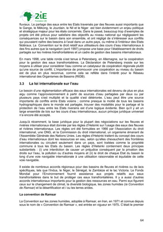 fluviaux. Le partage des eaux entre les Etats traversés par des fleuves aussi importants que
le Gange, le Mékong, le Jourdain, le Nil et le Niger est bien évidemment un enjeu politique
et stratégique majeur pour les états concernés. Dans le passé, beaucoup trop d‟exemples de
projets ont été prévus pour satisfaire des objectifs au niveau national qui négligeaient les
conséquences sur le bassin dans son ensemble, et ont négligé de s‟intéresser aux conflits
qui pouvaient naître des besoins à l‟aval dans un autre pays, ou même à l‟intérieur des Etats
fédéraux. La Convention sur le droit relatif aux utilisateurs des cours d‟eau internationaux à
des fins autres que la navigation (avril 1997) propose une base pour l‟établissement de droits
partagés sur les rivières transfrontalières et un cadre de gestion des bassins internationaux.

En mars 1998, une table ronde s‟est tenue à Petersberg, en Allemagne, sur la coopération
pour la gestion des eaux transfrontalières. La Déclaration de Petersberg insiste sur les
moyens à utiliser pour considérer l‟eau comme un catalyseur de coopération régionale plutôt
qu‟une source de conflit. L‟importance de promouvoir une coopération au niveau du bassin
est de plus en plus reconnue, comme cela se reflète dans l‟intérêt pour le Réseau
international des Organismes de Bassins (RIOB).

3.3    La loi internationale sur l’eau
Le besoin d‟une réglementation efficace des eaux internationales est devenu de plus en plus
aigu comme l‟approvisionnement à partir de sources d‟eau partagées par deux ou par
plusieurs pays s‟est multiplié et la qualité s‟est détériorée. L‟eau peut être une source
importante de conflits entre Etats voisins ; comme presque la moitié de tous les bassins
hydrographiques dans le monde est partagée, trouver des modalités pour le partage et la
protection de l‟eau entre les Etats riverains est d‟une logique évidente. Bien qu‟il y ait un
large ensemble de lois sur les cours d‟eau internationaux, aucun principe juridique universel
n‟a encore été accepté.

Jusqu‟à récemment, la base juridique pour la plupart des négociations sur les fleuves et
rivières internationaux était donnée par les règles d‟Helsinki sur l‟usage des eaux des fleuves
et rivières internationaux. Les règles ont été formulées en 1966 par l‟Association du droit
international, une ONG, et la Commission du droit international, un organisme émanant de
l‟Assemblée Générale des Nations Unies. Les règles d‟Helsinki traitent du concept des cours
d‟eau internationaux dont les ressources en eau, selon qu‟elles chevauchent des frontières
internationales ou circulent seulement dans un pays, sont traitées comme la propriété
commune à tous les Etats du bassin. Les règles d‟Helsinki contiennent deux principes
substantiels : (i) une interdiction de causer un préjudice conséquent par la privation des
droits sur l‟eau, la pollution ou d‟autres moyens et (ii) le droit de chaque Etat du bassin le
long d‟une voie navigable internationale à une utilisation raisonnable et équitable de cette
voie navigable.

Il existe de nombreux accords régionaux pour des bassins de fleuves et rivières ou de lacs
spécifiques, tels que l‟Indus, le Niger, le Sénégal, le Zambèze et le lac Victoria. Le Fonds
Mondial pour l‟Environnement fournit assistance aux projets relatifs aux eaux
transfrontalières dans le but de protéger ces eaux transfrontalières. Il y a aussi d‟autres
accords internationaux importants pour la gestion des ressources en eau. Parmi eux figurent
ceux sur le changement de climat, la diversité biologique, les zones humides (la Convention
de Ramsar) et la désertification et / ou les terres arides.

La convention de Ramsar

La Convention sur les zones humides, adoptée à Ramsar, en Iran, en 1971 et connue depuis
sous le nom de « Convention de Ramsar », est entrée en vigueur en 1975. C‟était le premier




                                                                                            64
 