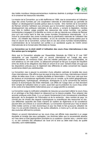 des traités mondiaux intergouvernementaux modernes destinés à protéger l‟environnement
et à conserver les ressources naturelles.

La mission de la Convention, qui a été réaffirmée en 1996, vise la conservation et l‟utilisation
sage des zones humides par une coopération nationale et internationale qui permette de
réaliser un développement durable partout dans le monde. Etre membre de la Convention
de Ramsar entraîne l‟adhésion aux principes que la Convention représente, en facilitant le
développement des politiques nationales et des actions, y compris la législation, menées
pour faire le meilleur usage possible des ressources des zones humides. Les parties
contractantes s‟engagent (i) à identifier au moins un site qui réponde aux critères de Ramsar
pour qu‟il soit inclus dans la liste des zones humides d‟importance internationale ; (ii) à
inclure la conservation des zones humides dans la planification nationale de l‟utilisation des
terres ; (iii) d‟établir des réserves naturelles ; et (iv) de consulter les autres parties pour la
mise en œuvre de la Convention, surtout dans le cas des zones humides transfrontalières.
L‟administration de la Convention est confiée à un secrétariat auprès de l‟UICN (Union
Internationale de la Conservation Mondiale) en Suisse.

La Convention sur le droit relatif à l’utilisation des cours d’eau internationaux à des
fins autres que la navigation

Alors que la Convention adoptée par l‟Assemblée Générale de l‟ONU le 21 mai 1997
représente un pas important vers un accord international sur l‟usage des eaux
transfrontalières, de nombreux Etats, dont les intérêts particuliers sont considérables, se
sont abstenus ou ont voté contre. Le désaccord principal se fait jour à propos de l‟équilibre
entre les droits et les obligations des Etats en amont et en aval. Certains Etats ont jugé que
les dispositions prévues pour le règlement des différends et celles concernant les nappes
souterraines étaient peu satisfaisantes.

La Convention vise à assurer la promotion d‟une utilisation optimale et durable des cours
d‟eau internationaux. Elle affirme que les pays le long des cours d‟eau internationaux doivent
utiliser de telles eaux d‟une « manière équitable et raisonnable ». Il faut pour cela que tous
les facteurs et circonstances significatifs soient pris en compte, qu‟ils soient géographiques,
hydrographiques, hydrologiques, climatiques, écologiques ou qu‟ils concernent les besoins
sociaux et économiques des Etats intéressés. Les effets de l‟usage dans un Etat devraient
tenir compte de l‟utilisation dans un autre, aussi bien que la protection du cours d‟eau entier
et les coûts et la disponibilité d‟alternatives pour un usage planifié ou existant.

La Convention exige la notification préalable de mesures qui pourraient altérer le cours d‟eau,
et un arbitrage si les Etats étaient en désaccord sur la mesure projetée. Pour préparer des
accords juridiques entre Etats, il y a un besoin fondamental d‟une connaissance scientifique
éprouvée, de la divulgation de l‟information et de la recherche ; dans nombre de pays, on
connaît peu de choses des aspects hydrologiques ou scientifiques des ressources en eau.
Les différentes capacités des Etats riverains en matière de règlements et de surveillance
peuvent être une entrave à un accord efficace. La Convention reconnaît pour l‟eau le besoin
d‟être traitée comme un bien économique et pour les Etats le fait qu‟aucune utilisation de
l‟eau n‟a une priorité inhérente sur les autres utilisations, à moins qu‟il y ait des accords ou
des coutumes affirmant le contraire.

Obtenir un accord international sur les cours d‟eau est difficile mais essentiel à un usage
équitable et durable des eaux partagées. Les doctrines telles que la souveraineté absolue
sur l‟eau dans un Etat (appropriation prioritaire ou un système « premier venu – premier servi
»), ou son contraire (les utilisateurs de l‟aval ont le droit au débit total d‟eau de qualité
naturelle), sont indéfendables.




                                                                                               65
 