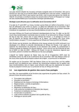 Les pays doivent adopter les nouveaux principes soulignés dans la Convention, tels que la
doctrine qui veut que nul ne devrait utiliser sa propriété pour nuire aux autres. L‟essence de
ce principe est que l‟Etat A peut exercer ses droits, mais ne peut pas ignorer les intérêts de
l‟Etat B. Ce principe a constitué la base d‟un accord entre la France et l‟Espagne sur l‟usage
de l‟eau transfrontalière pour la production d‟énergie hydroélectrique.

Stratégie ouest africaine pour la ratification de la Convention UN 97

A la date du 31 août 2007, au niveau mondial, quinze Etats ont ratifié la Convention, à qui il
faut 35 ratifications pour entrer en vigueur. Le défaut de ratification de la Convention 1997
des Nations Unies sur les cours d'eau par les Etats est sans doute une occasion manquée
d‟améliorer la coopération sur les eaux transfrontalières et éviter les conflits.

Les pays d‟Afrique de l‟Ouest sont fortement interdépendants de l'eau. En effet, sur les 261
cours d‟eau transfrontaliers inventoriés dans le monde, 61 se retrouvent en Afrique. Excepté
les îles du Cap Vert, chacun des 17 pays d‟Afrique de l‟Ouest a en partage au moins un
des 25 bassins de fleuves transfrontaliers de la région. Les bassins des cours d‟eau
transfrontaliers occupent 71% de la superficie de l‟Afrique de l‟Ouest (et 62% de l‟Afrique).

Afin d'éviter que les tensions, les différends et les risques actuels de conflit continuent à se
développer et à affecter la sécurité internationale en Afrique de l‟Ouest, il est urgent de
renforcer les mécanismes de prévention et de résolution des conflits. Et contrairement à
l‟Afrique australe qui dispose d‟un Accord régional - connu sous le nom de Protocole de l'eau
de la SADC en date de 2000 - l'Afrique de l‟Ouest n'a pas de mécanisme régional pour
soumettre, prévenir et arbitrer les différends sur les eaux partagées.

L‟objectif de l‟atelier régional de Dakar (tenu les 20 et 21septembre 2007) était de
sensibiliser autour du rôle et de la pertinence de la Convention 1997 des Nations Unies sur
les cours d'eau auprès des principaux acteurs de la région ; et promouvoir la ratification.

On espère que la Convention 1997 des Nations Unies sur les cours d'eau une fois ratifiée
pourrait servir de plateforme pour renforcer les mécanismes existants pour la gestion des
eaux transfrontalières dans la région ouest africaine (telle que les organismes de bassin
fluvial) et préparer le terrain pour un protocole de l'eau en Afrique de l‟Ouest.

3.4       Les organismes de gestion des cours d’eau partagés
Les rôles, les responsabilités et les fonctions des organismes de gestion de l'eau varient. Ils
peuvent inclure les points suivants :

         Formulation des politiques ;
         Education et promotion ;
         Etablissement de réseaux et échange d'informations ;
         Réglementation, contrôle et application ;
         Surveillance et suivi ;
         Répartition et distribution de l'eau ;
         Lutte contre les inondations et réduction des risques ;
         Traitement et réutilisation de l'eau ;
         Conservation et protection ;
         Lutte contre la pollution et gestion de la qualité de l'eau ;
         Arbitrage en cas de conflit.




                                                                                             66
 