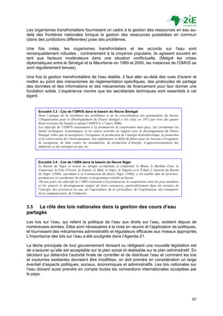 Les organismes transfrontaliers fournissent un cadre à la gestion des ressources en eau au-
delà des frontières nationales lorsque la gestion des ressources possédées en commun
(dans des juridictions différentes) pose des problèmes.

Une fois créés, les organismes transfrontaliers et les accords sur l'eau sont
remarquablement robustes ; contrairement à la croyance populaire, ils agissent souvent en
tant que facteurs modérateurs dans une situation conflictuelle. (Malgré les crises
diplomatiques entre le Sénégal et la Mauritanie en 1989 et 2000, les instances de l‟OMVS se
sont régulièrement tenues).

Une fois la gestion transfrontalière de l'eau établie, il faut aller au-delà des vues d'avenir et
mettre au point des mécanismes de réglementation spécifiques, des protocoles de partage
des données et des informations et des mécanismes de financement pour leur donner une
fondation solide. L'expérience montre que les secrétariats techniques sont essentiels à cet
égard.


      Encadré 3.3 : Cas de l’OMVS dans le bassin du fleuve Sénégal
      Dans l’optique de la résolution des problèmes et de la concrétisation des potentialités du bassin,
      l’Organisation pour le Développement du Fleuve Sénégal a été créée en 1972 par trois des quatre
      Etats riverains (la Guinée a rejoint l’OMVS le 17 mars 2006).
      Les objectifs de l’OMVS consistaient à (i) promouvoir la coopération inter-pays, (ii) coordonner les
      études techniques, économiques, et les autres activités en rapport avec le développement du Fleuve
      Sénégal, telles que la navigation, l’irrigation, la production de l’énergie hydroélectrique, la protection
      et la conservation de l’environnement, (iii) règlementer le débit du fleuve pour les besoins d’irrigation,
      de navigation, de lutte contre les inondations, de production d’énergie, d’approvisionnement des
      industries et des ménages en eau, etc.



      Encadré 3.4 : Cas de l’ABN dans le bassin du fleuve Niger
      Le Bassin du Niger se trouve en Afrique occidentale et comprend: le Bénin, le Burkina Faso, le
      Cameroun, la Côte d’Ivoire, la Guinée, le Mali, le Niger, le Nigeria et le Tchad. L’Autorité du Bassin
      du Niger (1980), succédant à la Commission du fleuve Niger (1964), a été établie afin de favoriser,
      promouvoir et coordonner les études et programmes relatifs au bassin
       De nos jours, les objectifs de l’ABN consistent à (i) promouvoir la coopération entre les pays membres
      et (ii) assurer le développement intégré de leurs ressources, particulièrement dans les secteurs de
      l’énergie, des ressources en eau, de l’agriculture, de la sylviculture, de l’exploitation, des transports,
      de la communication, de l’industrie.



3.5  Le rôle des lois nationales dans la gestion des cours d’eau
partagés
Les lois sur l‟eau, qui relient la politique de l‟eau aux droits sur l‟eau, existent depuis de
nombreuses années. Elles sont nécessaires à la mise en œuvre et l‟application de politiques,
et fournissent des mécanismes administratifs et régulateurs efficaces aux niveaux appropriés.
L‟importance des lois sur l‟eau a été soulignée dans l‟Agenda 21.

La tâche principale de tout gouvernement révisant ou rédigeant une nouvelle législation est
de s‟assurer qu‟elle est acceptable sur le plan social et réalisable sur le plan administratif. En
décidant qui détiendra l‟autorité finale de contrôler et de distribuer l‟eau et comment les lois
et coutumes existantes devraient être modifiées, on doit prendre en considération un large
éventail d‟aspects politiques, sociaux, économiques et administratifs. Les lois nationales sur
l‟eau doivent aussi prendre en compte toutes les conventions internationales acceptées par
le pays.




                                                                                                                   67
 
