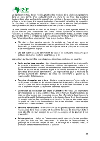 La législation de l‟eau devrait résulter, plutôt qu‟être imposée, de la situation qui prédomine
dans un pays donné. C‟est particulièrement vrai d‟une loi qui traite des questions
fondamentales telles que les droits respectifs des individus et du gouvernement sur la terre
et l‟eau et qui sont donc à la base de la structure d‟une société particulière. La préparation
de loi sur l‟eau doit impliquer les experts techniques comme par exemple des hydrologues,
des ingénieurs et des experts économiques aussi bien que des hommes de loi.

La tâche première d‟une loi sur l‟eau est de donner à l‟Etat ou à ses agences attitrées un
pouvoir suffisant pour entreprendre des tâches variées concernant la connaissance,
l‟utilisation, le contrôle, la protection, la gestion et l‟administration de l‟eau. En même temps
devraient être définis et protégés les droits des utilisateurs individuels de prendre et d‟utiliser
l‟eau. Par conséquent une loi concernant l‟eau, a deux fonctions de base :

      Elle doit conférer certains pouvoirs de contrôle de l‟eau et des terres au
       gouvernement, tout en conservant ou en garantissant des droits aux utilisateurs
       individuels, qui soient en accord avec les objectifs sociaux, politiques, économiques
       et de développement du pays.

      Elle doit établir un cadre administratif de base et les institutions nécessaires pour
       exécuter les diverses fonctions assignées par la loi.

Les secteurs qui devraient être couverts par une loi sur l‟eau, sont donc les suivants :

      Droits sur les eaux naturelles : Ces dispositions devraient établir les droits relatifs,
       les pouvoirs et les devoirs des utilisateurs individuels, des opérateurs privés et du
       gouvernement sur l‟eau présente naturellement sous diverses formes. Elles devraient
       définir les sources et les problèmes sujets à un contrôle administratif et celles qui
       sont libres d‟intervention administrative. Les responsabilités pour la fourniture de
       services devraient être distinctes de celles qui concernent la gestion ou la
       réglementation de la ressource.

      Pouvoirs nécessaires sur la terre : Certains pouvoirs annexes d‟entreprendre ou
       de diriger des opérations sur les terres sont essentiels à une gestion efficace de l‟eau.
       Une action peut être nécessaire pour protéger les lits et les rives des rivières et des
       lacs et empêcher l‟érosion ou la pollution des terres adjacentes.

      Déclaration et autorisation des droits d’utilisation de l’eau : Des informations
       sont nécessaires sur la disponibilité de l‟eau afin de formuler des plans réalistes de
       mise en valeur durable des ressources en eau. Ces informations doivent couvrir la
       quantité et la qualité, l‟utilisation actuelle, et les besoins futurs. Il est donc important
       de se doter pour les divers modes de consommation de l‟eau de leur propre niveau
       de qualité, de protection et de quantification. Les autres utilisations comme les rejets
       des effluents doivent aussi être contrôlées.

      Structure administrative : Il est nécessaire de désigner les agences administratives
       responsables de la mise en valeur et du contrôle de l‟eau, de définir leurs buts et
       leurs objectifs, de leur accorder les pouvoirs nécessaires et de pourvoir à leur
       organisation.

      Autres questions : Les lois sur l‟eau devraient couvrir beaucoup d‟autres questions,
       en plus des droits sur l‟eau, comprenant : la protection de l‟environnement, le
       gaspillage et le mauvais emploi de l‟eau, le recyclage et le réemploi d‟eau, la
       promotion de la santé et le contrôle de la pollution.



                                                                                                68
 