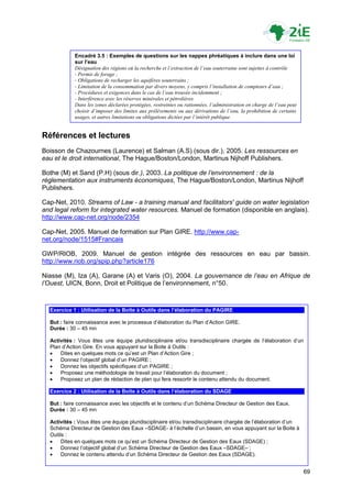 Encadré 3.5 : Exemples de questions sur les nappes phréatiques à inclure dans une loi
            sur l’eau
            Désignation des régions où la recherche et l’extraction de l’eau souterraine sont sujettes à contrôle
            - Permis de forage ;
            - Obligations de recharger les aquifères souterrains ;
            - Limitation de la consommation par divers moyens, y compris l’installation de compteurs d’eau ;
            - Procédures et exigences dans le cas de l’eau trouvée incidemment ;
            - Interférence avec les réserves minérales et pétrolières.
            Dans les zones déclarées protégées, restreintes ou rationnées, l’administration en charge de l’eau peut
            choisir d’imposer des limites aux prélèvements ou aux dérivations de l’eau, la prohibition de certains
            usages, et autres limitations ou obligations dictées par l’intérêt publique.


Références et lectures
Boisson de Chazournes (Laurence) et Salman (A.S) (sous dir.), 2005. Les ressources en
eau et le droit international, The Hague/Boston/London, Martinus Nijhoff Publishers.

Bothe (M) et Sand (P.H) (sous dir.), 2003. La politique de l’environnement : de la
réglementation aux instruments économiques, The Hague/Boston/London, Martinus Nijhoff
Publishers.

Cap-Net, 2010. Streams of Law - a training manual and facilitators' guide on water legislation
and legal reform for integrated water resources. Manuel de formation (disponible en anglais).
http://www.cap-net.org/node/2354

Cap-Net, 2005. Manuel de formation sur Plan GIRE. http://www.cap-
net.org/node/1515#Francais

GWP/RIOB, 2009. Manuel de gestion intégrée des ressources en eau par bassin.
http://www.riob.org/spip.php?article176

Niasse (M), Iza (A), Garane (A) et Varis (O), 2004. La gouvernance de l’eau en Afrique de
l’Ouest, UICN, Bonn, Droit et Politique de l‟environnement, n°50.



  Exercice 1 : Utilisation de la Boîte à Outils dans l’élaboration du PAGIRE

  But : faire connaissance avec le processus d‟élaboration du Plan d‟Action GIRE.
  Durée : 30 – 45 mn

  Activités : Vous êtes une équipe pluridisciplinaire et/ou transdisciplinaire chargée de l‟élaboration d‟un
  Plan d‟Action Gire. En vous appuyant sur la Boite à Outils :
     Dites en quelques mots ce qu‟est un Plan d‟Action Gire ;
     Donnez l‟objectif global d‟un PAGIRE ;
     Donnez les objectifs spécifiques d‟un PAGIRE ;
     Proposez une méthodologie de travail pour l‟élaboration du document ;
     Proposez un plan de rédaction de plan qui fera ressortir le contenu attendu du document.

  Exercice 2 : Utilisation de la Boîte à Outils dans l’élaboration du SDAGE

  But : faire connaissance avec les objectifs et le contenu d‟un Schéma Directeur de Gestion des Eaux.
  Durée : 30 – 45 mn

  Activités : Vous êtes une équipe pluridisciplinaire et/ou transdisciplinaire chargée de l‟élaboration d‟un
  Schéma Directeur de Gestion des Eaux –SDAGE- à l‟échelle d‟un bassin, en vous appuyant sur la Boite à
  Outils :
      Dites en quelques mots ce qu‟est un Schéma Directeur de Gestion des Eaux (SDAGE) ;
      Donnez l‟objectif global d‟un Schéma Directeur de Gestion des Eaux –SDAGE– ;
      Donnez le contenu attendu d‟un Schéma Directeur de Gestion des Eaux (SDAGE).


                                                                                                                      69
 