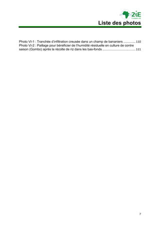 Liste des photos


Photo VI-1 : Tranchée d‟infiltration creusée dans un champ de bananiers ............... 110
Photo VI-2 : Paillage pour bénéficier de l‟humidité résiduelle en culture de contre
saison (Gombo) après la récolte de riz dans les bas-fonds ......................................... 111




                                                                                                     7
 