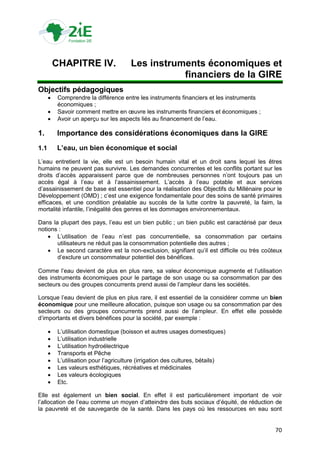 CHAPITRE IV.                  Les instruments économiques et
                                                   financiers de la GIRE
Objectifs pédagogiques
          Comprendre la différence entre les instruments financiers et les instruments
           économiques ;
          Savoir comment mettre en œuvre les instruments financiers et économiques ;
          Avoir un aperçu sur les aspects liés au financement de l‟eau.

1.        Importance des considérations économiques dans la GIRE
1.1       L’eau, un bien économique et social
L‟eau entretient la vie, elle est un besoin humain vital et un droit sans lequel les êtres
humains ne peuvent pas survivre. Les demandes concurrentes et les conflits portant sur les
droits d‟accès apparaissent parce que de nombreuses personnes n‟ont toujours pas un
accès égal à l‟eau et à l‟assainissement. L‟accès à l‟eau potable et aux services
d‟assainissement de base est essentiel pour la réalisation des Objectifs du Millénaire pour le
Développement (OMD) ; c‟est une exigence fondamentale pour des soins de santé primaires
efficaces, et une condition préalable au succès de la lutte contre la pauvreté, la faim, la
mortalité infantile, l‟inégalité des genres et les dommages environnementaux.

Dans la plupart des pays, l‟eau est un bien public ; un bien public est caractérisé par deux
notions :
     L‟utilisation de l‟eau n‟est pas concurrentielle, sa consommation par certains
       utilisateurs ne réduit pas la consommation potentielle des autres ;
     Le second caractère est la non-exclusion, signifiant qu‟il est difficile ou très coûteux
       d‟exclure un consommateur potentiel des bénéfices.

Comme l‟eau devient de plus en plus rare, sa valeur économique augmente et l‟utilisation
des instruments économiques pour le partage de son usage ou sa consommation par des
secteurs ou des groupes concurrents prend aussi de l‟ampleur dans les sociétés.

Lorsque l‟eau devient de plus en plus rare, il est essentiel de la considérer comme un bien
économique pour une meilleure allocation, puisque son usage ou sa consommation par des
secteurs ou des groupes concurrents prend aussi de l‟ampleur. En effet elle possède
d‟importants et divers bénéfices pour la société, par exemple :

          L‟utilisation domestique (boisson et autres usages domestiques)
          L‟utilisation industrielle
          L‟utilisation hydroélectrique
          Transports et Pêche
          L‟utilisation pour l‟agriculture (irrigation des cultures, bétails)
          Les valeurs esthétiques, récréatives et médicinales
          Les valeurs écologiques
          Etc.

Elle est également un bien social. En effet il est particulièrement important de voir
l‟allocation de l‟eau comme un moyen d‟atteindre des buts sociaux d‟équité, de réduction de
la pauvreté et de sauvegarde de la santé. Dans les pays où les ressources en eau sont


                                                                                           70
 