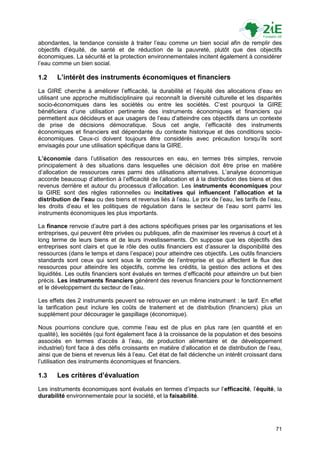 abondantes, la tendance consiste à traiter l‟eau comme un bien social afin de remplir des
objectifs d‟équité, de santé et de réduction de la pauvreté, plutôt que des objectifs
économiques. La sécurité et la protection environnementales incitent également à considérer
l‟eau comme un bien social.

1.2    L’intérêt des instruments économiques et financiers
La GIRE cherche à améliorer l‟efficacité, la durabilité et l‟équité des allocations d‟eau en
utilisant une approche multidisciplinaire qui reconnaît la diversité culturelle et les disparités
socio-économiques dans les sociétés ou entre les sociétés. C‟est pourquoi la GIRE
bénéficiera d‟une utilisation pertinente des instruments économiques et financiers qui
permettent aux décideurs et aux usagers de l‟eau d‟atteindre ces objectifs dans un contexte
de prise de décisions démocratique. Sous cet angle, l‟efficacité des instruments
économiques et financiers est dépendante du contexte historique et des conditions socio-
économiques. Ceux-ci doivent toujours être considérés avec précaution lorsqu‟ils sont
envisagés pour une utilisation spécifique dans la GIRE.

L’économie dans l‟utilisation des ressources en eau, en termes très simples, renvoie
principalement à des situations dans lesquelles une décision doit être prise en matière
d‟allocation de ressources rares parmi des utilisations alternatives. L‟analyse économique
accorde beaucoup d‟attention à l‟efficacité de l‟allocation et à la distribution des biens et des
revenus derrière et autour du processus d‟allocation. Les instruments économiques pour
la GIRE sont des règles rationnelles ou incitatives qui influencent l’allocation et la
distribution de l’eau ou des biens et revenus liés à l‟eau. Le prix de l‟eau, les tarifs de l‟eau,
les droits d‟eau et les politiques de régulation dans le secteur de l‟eau sont parmi les
instruments économiques les plus importants.

La finance renvoie d‟autre part à des actions spécifiques prises par les organisations et les
entreprises, qui peuvent être privées ou publiques, afin de maximiser les revenus à court et à
long terme de leurs biens et de leurs investissements. On suppose que les objectifs des
entreprises sont clairs et que le rôle des outils financiers est d‟assurer la disponibilité des
ressources (dans le temps et dans l‟espace) pour atteindre ces objectifs. Les outils financiers
standards sont ceux qui sont sous le contrôle de l‟entreprise et qui affectent le flux des
ressources pour atteindre les objectifs, comme les crédits, la gestion des actions et des
liquidités. Les outils financiers sont évalués en termes d‟efficacité pour atteindre un but bien
précis. Les instruments financiers génèrent des revenus financiers pour le fonctionnement
et le développement du secteur de l‟eau.

Les effets des 2 instruments peuvent se retrouver en un même instrument : le tarif. En effet
la tarification peut inclure les coûts de traitement et de distribution (financiers) plus un
supplément pour décourager le gaspillage (économique).

Nous pourrions conclure que, comme l‟eau est de plus en plus rare (en quantité et en
qualité), les sociétés (qui font également face à la croissance de la population et des besoins
associés en termes d‟accès à l‟eau, de production alimentaire et de développement
industriel) font face à des défis croissants en matière d‟allocation et de distribution de l‟eau,
ainsi que de biens et revenus liés à l‟eau. Cet état de fait déclenche un intérêt croissant dans
l‟utilisation des instruments économiques et financiers.

1.3    Les critères d’évaluation
Les instruments économiques sont évalués en termes d‟impacts sur l‟efficacité, l‟équité, la
durabilité environnementale pour la société, et la faisabilité.




                                                                                               71
 