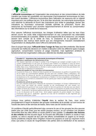 L‟efficacité économique est l‟organisation des producteurs et des consommateurs de telle
manière que toutes les possibilités non équivoques d‟accroissement économiques du bien-
être soient épuisées. L‟efficience économique dans l‟allocation de ressource est un objectif
important pour une politique de prix. Si ils sont bien structurés, les instruments économiques
vont rationner la demande et fournir des motivations pour éviter le gaspillage, donner des
indications au fournisseur concernant l‟échelle optimale de production, fournir des
ressources au fournisseur pour accroitre l‟approvisionnement et donner au consommateur
des informations sur la rareté de la ressource.

Pour assurer l‟efficience économique, les charges d‟utilisation telles que les taux d‟eau
devrait couvrir les coûts réels d‟approvisionnement en eau (comprenant les externalités
environnementales) et si possible, refléter le coût d‟opportunité de la ressource. Les charges
doivent tenir compte de la rareté de l‟eau, la croissance de la population et les
augmentations des revenus étant donné que ces changements induisent inévitablement
l‟augmentation du déséquilibre dans l‟offre et la demande d‟eau.

Dans la plupart des pays, l’efficacité dans l’usage de l’eau peut être améliorée. Elle devrait
comporter de meilleures décisions en matière d‟allocation entre les différents types d‟usages
(agriculture, consommation humaine et usage industriel), mais également améliorer le
fonctionnement de l‟organisation créée pour atteindre les résultats escomptés.


      Encadré 4.1 : Importance des instruments économiques et financiers
      Opération et maintenance des infrastructures d’eau
      Une situation importante est lorsque le système d’eau (l’irrigation par exemple) est déjà en place et le
      système d’administration n’a pas assez de ressources pour l’utiliser et le maintenir à cause de raisons
      diverses (les supports fiscaux ont été retirés, les utilisateurs ne paye pas les tarifs et les tarifs d’eau sont
      faible). Dans ce cas, l’administration va chercher à mettre en place un tarif d’eau de base pour financer les
      activités liées à l’utilisation et la maintenance.
      Gestion de la qualité de l’eau et des biens environnementaux
      La gestion de l’eau est un élément clé dans la gestion de l’environnement. La qualité et la quantité d’eau
      ont un impact sur l’environnement immédiat qui peut aussi être considéré comme « utilisateurs » des
      services d’eau. En l’absence de marchés, les instruments économiques pourront aussi être utilisés afin que
      les fournisseurs et les consommateurs reconnaissent ces bénéfices. Les taxes de pollution, de décharges et
      de pollution sur les activités de contamination sont des options pour réduire les effets négatifs (externalités)
      sur les plans d’eau.
      Prestation des activités de gestion de l’eau
      Une autre situation usuelle pour l’utilisation des instruments économiques est lorsque l’administration du
      service d’eau veut inclure des activités nouvelles ou des investissements qui sont orientés vers
      l’amélioration de la gestion de l’eau ou pour étendre les buts de la gestion de l’eau dans une zone donnée
      (comme un bassin par exemple). Le besoin de mettre en place et d’enregistrer les permis d’accès dans un
      bassin ; la nécessité d’ une gestion multisectorielle pour un meilleur fonctionnement du réseau d’eau. Dans
      ce cas, la discussion sur les tarifs d’eau devra adopter approche de gestion intégrée. Les charges
      d’extraction ainsi que la tarification apparente de l’eau sont les instruments les plus importants qui
      peuvent être utilisés pour ce faire.


Lorsque nous parlons d‟atteindre l’équité dans le secteur de l‟eau, nous avons
principalement à l‟esprit la situation des groupes vulnérables de la société, qui sont exclus de
l‟accès des biens et des services de bases, dans notre cas de l‟accès à l‟eau.

Un problème d‟équité particulièrement aigu concerne le cas où les groupes les plus pauvres
paient plus par unité d‟eau que les autres groupes sociaux, ce qui constitue une situation
rencontrée dans les villes offrant un accès partiel à l‟eau potable. La situation des femmes
et des enfants est très souvent aiguë. Ils trouvent des difficultés à obtenir un accès à l‟eau
potable, ou celui-ci requiert de leur part des efforts considérables en argent ou en temps.
Autres problèmes d‟équité dans l‟irrigation incluent les paysans en aval qui reçoivent moins
d‟eau que prévu à cause de l‟augmentation des pertes dans la distribution et les secteurs



                                                                                                                         72
 