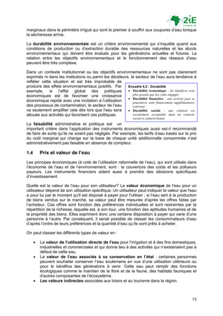 marginaux dans le périmètre irrigué qui sont le premier à souffrir aux coupures d‟eau lorsque
la sécheresse arrive.

La durabilité environnementale est un critère environnemental qui s‟inquiète quand aux
conditions de production ou d‟extraction durable des ressources naturelles et les atouts
environnementaux qui doivent être évalués pour les générations actuelles et futures. La
relation entre les objectifs environnementaux et le fonctionnement des réseaux d‟eau
peuvent être très complexe.

Dans un contexte institutionnel ou les objectifs environnementaux ne sont pas clairement
exprimés ni dans les institutions ou parmi les décideurs, le secteur de l‟eau aura tendance à
refléter cette situation et est très improbable de
produire des effets environnementaux positifs. Par      Encadré 4.2 : Durabilité
exemple, si l‟effet global des politiques                Durabilité économique : les bénéfices sont
économiques est de favoriser une croissance                plus grands que les coûts engagés.
                                                         Durabilité financière : une activité peut se
économique rapide avec une incitation à l‟utilisation      poursuivre sans financement supplémentaire
des processus de contamination, le secteur de l‟eau        extérieur.
va seulement amplifier cela dès lors que l‟eau sera      Durabilité sociale : une solution est
allouée aux activités qui favorisent ces politiques.       socialement acceptable dans un contexte
                                                               social et culturel donné.
La faisabilité administrative et politique est un
important critère dans l‟application des instruments économiques aussi est-il recommandé
de faire de sorte qu‟ils ne soient pas négligés. Par exemple, les tarifs d‟eau basés sur le prix
du coût marginal qui change sur la base de chaque unité additionnelle consommée n‟est
administrativement pas faisable en absence de compteur.

1.4       Prix et valeur de l’eau
Les principes économiques (à coté de l‟utilisation rationnelle de l‟eau), qui sont utilisés dans
l‟économie de l‟eau et de l‟environnement, sont : la couverture des coûts et les pollueurs
payeurs. Les instruments financiers aident aussi à prendre des décisions spécifiques
d‟investissement.

Quelle est la valeur de l‟eau pour son utilisateur? La valeur économique de l'eau pour un
utilisateur dépend de son utilisation spécifique. Un utilisateur peut indiquer la valeur que l'eau
a pour lui par le montant qu'il est disposé à payer pour l'utiliser ; si l‟eau sert à la production
de biens vendus sur le marché, sa valeur peut être mesurée d‟après les offres faites par
l‟acheteur. Ces offres sont fonction des préférences individuelles et sont restreintes par la
répartition de la richesse, laquelle est, à son tour, une fonction des aptitudes humaines et de
la propriété des biens. Elles expriment donc une certaine disposition à payer qui varie d‟une
personne à l‟autre. Par conséquent, il serait possible de classer les consommateurs d‟eau
d‟après l‟ordre de leurs préférences et la quantité d‟eau qu‟ils sont prêts à acheter.

On peut classer les différents types de valeur en :

         La valeur de l’utilisation directe de l’eau pour l‟irrigation et à des fins domestiques,
          industrielles et commerciales et qui donne lieu à des activités qui n‟existeraient pas à
          défaut de cette eau.
         La valeur de l’eau associée à sa conservation en l’état : certaines personnes
          peuvent souhaiter conserver l‟eau souterraine en vue d‟une utilisation ultérieure ou
          pour le bénéfice des générations à venir. Cette eau peut remplir des fonctions
          écologiques comme le maintien de la flore et de la faune, des habitats fauniques et
          d‟autres composantes de l‟écosystème.
         Les valeurs indirectes associées aux loisirs et au tourisme dans la région.



                                                                                                   73
 