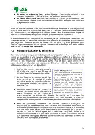    La valeur intrinsèque de l’eau : valeur découlant d‟une certaine satisfaction que
          des gens peuvent tirer du fait de l‟existence d‟un bassin ou d‟un delta.
         La valeur patrimoniale de l’eau : découlant du fait que des gens attribuent à l‟eau
          souterraine une certaine valeur en souhaitant avoir le choix de léguer cette ressource
          aux générations à venir.


Dans un marché compétitif, la loi de l‟offre et la demande détermine le prix d‟équilibre et
conduit à une allocation optimale des ressources. La demande détermine le comportement
du consommateur, il est exigent pour un meilleur service d‟eau et il tient compte du prix de
l‟eau et de ses contraintes budgétaires (l‟argent qu‟il possède pour payer l‟eau)

L‟approvisionnement en eau potable est souvent régulé par l‟état et le prix ne résultera pas
automatiquement de l‟interaction entre l‟offre et la demande sur le marché. Cependant si le
prix payé pour l‟utilisation de l‟eau ne couvre pas les coûts, il y a des problèmes pour
assurer l‟approvisionnement en eau qui est une ressource économique dont il faut couvrir
le total des coûts liés à sa production.

1.5       Méthode d’évaluation du prix de l’eau
Les instruments économiques sont très importants dans la gestion de l‟eau en particulier s‟il
existe un déséquilibre et une mauvaise allocation notoire entre l‟offre et la demande. En
raison des déficiences du marché, les autorités doivent prendre des décisions relatives aux
niveaux et aux instruments économiques (tarifs, frais et taxes) pour influencer le
comportement et l‟allocation des ressources. Différentes méthodes d‟évaluation sont
utilisées pour déterminer un prix d‟équilibre :

         Analyse coût-bénéfice : c‟est une approche
          informelle pour prendre une décision et          Encadré 4.3 : Coût de l’eau
                                                           C’est le coût nécessaire à la mobilisation de
          constitue le cadre d‟analyse le plus utilisé.    l’eau jusqu’au destinataire final et non pas le
                                                           coût de l’eau elle-même.
         Lorsque l‟eau est un substitut parfait d‟un      Il    est   composé        :  du    coût      total
          autre produit sur le marché et qu‟elle           d’approvisionnement lié à la gestion des
          permet de réduire les coûts de production,       ressources, des dépenses d’exploitation et
                                                           d’entretien, des frais financiers, des coûts
          les économies réalisées représentent la          d’opportunité      relatifs   aux      utilisations
          valeur de l‟eau.                                 subsidiaires de l’eau et des facteurs
                                                           économiques externes liés aux modifications des
         Estimation hédonique du prix : La méthode        activités économiques dans les secteurs
                                                           indirectement touchés. C’est sur ce coût qu’est
          des prix hédoniques permet de mesurer la         généralement basé le tarif ou prix de l’eau.
          valeur d'aménités ou de dommages
          environnementaux en utilisant des données de marché, en l'occurrence des
          transactions immobilières (préférences révélées), et non des intentions déclarées par
          des personnes interrogées lors d'une enquête (méthode d'évaluation contingente)

         Méthodes d‟évaluation contingente : La méthode d‟évaluation contingente ne
          s‟appuie pas sur l‟observation des comportements, mais utilise la reconstitution d‟un
          marché fictif (contingent) pour inciter les individus à révéler la valeur qu‟ils accordent
          à un bien ou un milieu naturel, à son amélioration ou aux dommages qui lui ont été
          causés. Sa mise en œuvre repose sur la réalisation d‟enquêtes, auprès d‟un
          échantillon représentatif de la population concernée, au cours desquelles on soumet
          aux personnes interrogées différents scénarios fictifs qui permettent d‟estimer la
          valeur qu‟elles accordent au bien étudié.




                                                                                                             74
 