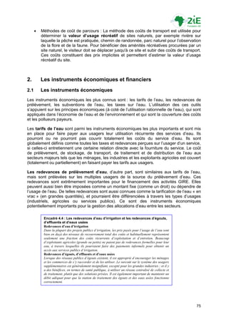    Méthodes de coût de parcours : La méthode des coûts de transport est utilisée pour
          déterminer la valeur d’usage récréatif de sites naturels, par exemple rivière sur
          laquelle la pêche est pratiquée, chemin de randonnée, parc naturel pour l‟observation
          de la flore et de la faune. Pour bénéficier des aménités récréatives procurées par un
          site naturel, le visiteur doit se déplacer jusqu'à ce site et subir des coûts de transport.
          Ces coûts constituent des prix implicites et permettent d‟estimer la valeur d‟usage
          récréatif du site.



2.        Les instruments économiques et financiers
2.1       Les instruments économiques
Les instruments économiques les plus connus sont : les tarifs de l‟eau, les redevances de
prélèvement, les subventions de l‟eau, les taxes sur l‟eau. L‟utilisation des ces outils
s‟appuient sur les principes économiques (à coté de l‟utilisation rationnelle de l‟eau), qui sont
appliqués dans l‟économie de l‟eau et de l‟environnement et qui sont la couverture des coûts
et les pollueurs payeurs.

Les tarifs de l’eau sont parmi les instruments économiques les plus importants et sont mis
en place pour faire payer aux usagers leur utilisation récurrente des services d‟eau. Ils
pourront ou ne pourront pas couvrir totalement les coûts du service d‟eau. Ils sont
globalement définis comme toutes les taxes et redevances perçues sur l‟usager d‟un service,
si celles-ci entretiennent une certaine relation directe avec la fourniture du service. Le coût
de prélèvement, de stockage, de transport, de traitement et de distribution de l‟eau aux
secteurs majeurs tels que les ménages, les industries et les exploitants agricoles est couvert
(totalement ou partiellement) en faisant payer les tarifs aux usagers.

Les redevances de prélèvement d’eau, d‟autre part, sont similaires aux tarifs de l‟eau,
mais sont prélevées sur les multiples usagers de la source du prélèvement d‟eau. Ces
redevances sont extrêmement importantes pour le financement des activités GIRE. Elles
peuvent aussi bien être imposées comme un montant fixe (comme un droit) ou dépendre de
l‟usage de l‟eau. De telles redevances sont aussi connues comme la tarification de l‟eau « en
vrac » (en grandes quantités), et pourraient être différenciées à travers les types d‟usages
(industriels, agricoles ou services publics). Ce sont des instruments économiques
potentiellement importants pour la gestion des allocations d‟eau entre les secteurs.

           Encadré 4.4 : Les redevances d’eau d’irrigation et les redevances d’égouts,
           d’effluents et d’eaux usées
           Redevances d’eau d’irrigation
           Dans la plupart des projets publics d’irrigation, les prix payés pour l’usage de l’eau sont
           bien en deçà des niveaux de recouvrement total des coûts et habituellement représentent
           seulement une fraction des coûts récurrents d’exploitation et d’entretien. Beaucoup
           d’exploitants agricoles (grands ou petits) ne paient pas de redevances formelles pour leur
           eau, à travers lesquelles ils pourraient faire des paiements informels pour obtenir un
           accès aux services publics d’irrigation.
           Redevances d’égouts, d’effluents et d’eaux usées
           Lorsque des réseaux publics d’égouts existent, il est approprié d’encourager les ménages
           et les commerces de s’y raccorder et de les utiliser. Le surcoût sur le système des usagers
           supplémentaires est généralement insignifiant, excepté pour les grandes industries ; et il y
           a des bénéfices, en termes de santé publique, à utiliser un réseau centralisé de collecte et
           de traitement, plutôt que des solutions privées. Il est également important de maintenir un
           débit adéquat pour que la station de traitement des égouts et des eaux usées fonctionne
           correctement.




                                                                                                          75
 