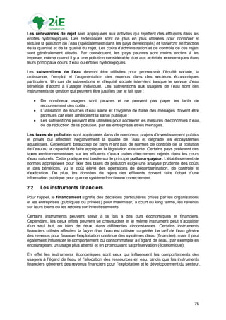 Les redevances de rejet sont appliquées aux activités qui rejettent des effluents dans les
entités hydrologiques. Ces redevances sont de plus en plus utilisées pour contrôler et
réduire la pollution de l‟eau (spécialement dans les pays développés) et varieront en fonction
de la quantité et de la qualité du rejet. Les coûts d‟administration et de contrôle de ces rejets
sont généralement élevés. Par conséquent, les pays pauvres sont moins enclins à les
imposer, même quand il y a une pollution considérable due aux activités économiques dans
leurs principaux cours d‟eau ou entités hydrologiques.

Les subventions de l’eau devront être utilisées pour promouvoir l‟équité sociale, la
croissance, l‟emploi et l‟augmentation des revenus dans des secteurs économiques
particuliers. Un cas de subventions et d‟équité sociale intervient lorsque le service d‟eau
bénéficie d‟abord à l‟usager individuel. Les subventions aux usagers de l‟eau sont des
instruments de gestion qui peuvent être justifiés par le fait que :

         De nombreux usagers sont pauvres et ne peuvent pas payer les tarifs de
          recouvrement des coûts ;
         L‟utilisation de sources d‟eau saine et l‟hygiène de base des ménages doivent être
          promues car elles améliorent la santé publique ;
         Les subventions peuvent être utilisées pour accélérer les mesures d‟économies d‟eau,
          ou de réduction de la pollution, par les entreprises et les ménages.

Les taxes de pollution sont appliquées dans de nombreux projets d‟investissement publics
et privés qui affectent négativement la qualité de l‟eau et dégrade les écosystèmes
aquatiques. Cependant, beaucoup de pays n‟ont pas de normes de contrôle de la pollution
de l‟eau ou la capacité de faire appliquer la législation existante. Certains pays prélèvent des
taxes environnementales sur les effluents d‟eaux usées directement rejetés dans les cours
d‟eau naturels. Cette pratique est basée sur le principe pollueur-payeur. L‟établissement de
normes appropriées pour fixer des taxes de pollution exige une analyse prudente des coûts
et des bénéfices, vu le coût élevé des opérations de décontamination, de contrôle et
d‟exécution. De plus, les données de rejets des effluents doivent faire l‟objet d‟une
information publique pour que ce système fonctionne correctement.

2.2       Les instruments financiers
Pour rappel, le financement signifie des décisions particulières prises par les organisations
et les entreprises (publiques ou privées) pour maximiser, à court ou long terme, les revenus
sur leurs biens ou les retours sur investissements.

Certains instruments peuvent servir à la fois à des buts économiques et financiers.
Cependant, les deux effets peuvent se chevaucher et le même instrument peut s‟acquitter
d‟un seul but, ou bien de deux, dans différentes circonstances. Certains instruments
financiers utilisés affectent la façon dont l‟eau est utilisée ou gérée. Le tarif de l‟eau génère
des revenus pour financer l‟exploitation continue des systèmes d‟eau (financier), mais il peut
également influencer le comportement du consommateur à l‟égard de l‟eau, par exemple en
encourageant un usage plus attentif et en promouvant sa préservation (économique).

En effet les instruments économiques sont ceux qui influencent les comportements des
usagers à l‟égard de l‟eau et l‟allocation des ressources en eau, tandis que les instruments
financiers génèrent des revenus financiers pour l‟exploitation et le développement du secteur.




                                                                                              76
 