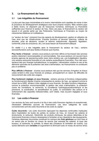 3.     Le financement de l’eau
3.1    Les inégalités du financement
La plus part des pays industrialisés et à revenu intermédiaire sont capables de mener à bien
le processus de développement stratégique avec leurs propres moyens. Mais certains pays
à faible revenu ne disposent pas de ressources humaines, techniques ou financières
suffisantes pour financer le secteur de l‟eau. Dans ces pays, le financement du secteur est
assuré à en grande partie par des Partenaires Techniques et Financiers au moyen de
mécanismes bilatéraux et multilatéraux.

Le “secteur de l‟eau” comprend tous les aspects de développement, gestion et utilisation de
l‟eau ainsi que les infrastructures. D‟autres fonctions et services (planning, collecte de
données, prise de décisions, soutien et reforme institutionnels, régulation, législation,
conformité, prise de conscience, etc.) ont aussi besoin de financement adéquat.

En réalité il y a des inégalités dans le financement du secteur de l‟eau ; certains
services/fonctions sont plus faciles à financer que d‟autres.

Plus facile à financer : certains sous-secteurs sont bien définis et fournissent des services
publics clairement reconnaissables et commercialisés. Ces sous-secteurs ont souvent leurs
propres agences de sponsoring public (avec dans certains cas, une budgétisation régulière,
une certaine autonomie financière et une certaine autosuffisance financière). Pour des sous-
secteurs tels que l‟énergie hydroélectrique, la navigation, l‟alimentation urbaine en eau et les
éléments sylvicoles de la protection des aires d‟alimentation, les financements ne constituent
pas un problème.

Plus difficile à financer : d‟autres sous-secteurs tels que les services d‟irrigation et d‟eaux
usées tendent à être sous financés en pratique, principalement en raison de difficultés de
recouvrement des coûts des usagers.

Plus facilement négligés et sous financés : certains services et fonctions indispensables
au fonctionnement régulier d‟autres composantes du secteur de l‟eau, qui agissent comme le
ciment de la GIRE, tendent à être négligés et sous financés. De telles fonctions intégratives,
comme la protection environnementale, la gestion des aires d‟alimentation, la protection
contre les inondations, la recherche, la surveillance hydrologique/piézométrique et les
prévisions, la coordination, la sensibilisation du public, la consultation des acteurs et le
renforcement des capacités institutionnelles, sont vitales, mais souvent négligées et sous
financées.

3.2    Les coûts à financer
Les services de l‟eau sont soumis à la fois à des coûts financiers réguliers et exceptionnels,
nécessitant différentes sources de financement. Les deux catégories de coûts
conventionnels sont les coûts récurrents et les coûts du capital :

Coûts récurrents : Les coûts récurrents regroupent les dépenses continuelles impliquées
dans l‟exploitation de toutes les parties du secteur de l‟eau, en incluant les salaires et
émoluments, le carburant, l‟électricité, les produits chimiques, les pièces détachées et les
instruments financiers mineurs nécessaires à l‟entretien et aux réparations des équipements.
Certaines dépenses récurrentes constituent la rubrique des frais généraux qui sont fixes et
ne varient pas en fonction du niveau de service (par exemple les salaires, le loyer des
bureaux, la recherche, le contrôle, le relevé des compteurs et l‟entretien de routine). Les
autres éléments sont variables et augmentent et diminuent avec le niveau de service rendu



                                                                                             77
 