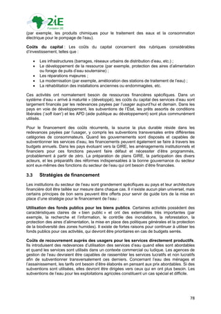 (par exemple, les produits chimiques pour le traitement des eaux et la consommation
électrique pour le pompage de l‟eau).

Coûts du capital : Les coûts du capital concernent des rubriques considérables
d‟investissement, telles que :

         Les infrastructures (barrages, réseaux urbains de distribution d‟eau, etc.) ;
         Le développement de la ressource (par exemple, protection des aires d‟alimentation
          ou forage de puits d‟eau souterraine) ;
         Les réparations majeures ;
         La modernisation (par exemple, amélioration des stations de traitement de l‟eau) ;
         La réhabilitation des installations anciennes ou endommagées, etc.

Ces activités ont normalement besoin de ressources financières spécifiques. Dans un
système d‟eau « arrivé à maturité » (développé), les coûts du capital des services d‟eau sont
largement financés par les redevances payées par l‟usager aujourd‟hui et demain. Dans les
pays en voie de développement, les subventions de l‟État, les prêts assortis de conditions
libérales („soft loan‟) et les APD (aide publique au développement) sont plus communément
utilisés.

Pour le financement des coûts récurrents, la source la plus durable réside dans les
redevances payées par l‟usager, y compris les subventions transversales entre différentes
catégories de consommateurs. Quand les gouvernements sont disposés et capables de
subventionner les services d‟eau, les financements peuvent également se faire à travers les
budgets annuels. Dans les pays évoluant vers la GIRE, les aménagements institutionnels et
financiers pour ces fonctions peuvent faire défaut et nécessiter d‟être programmés,
probablement à partir de zéro. La préparation de plans GIRE, la participation des divers
acteurs, et les préparatifs des réformes indispensables à la bonne gouvernance du secteur
sont eux-mêmes des fonctions du secteur de l‟eau qui ont besoin d‟être financées.

3.3       Stratégies de financement
Les institutions du secteur de l‟eau sont grandement spécifiques au pays et leur architecture
financière doit être taillée sur mesure dans chaque cas. Il n‟existe aucun plan universel, mais
certains principes de bon sens peuvent être offerts pour servir de guide lors de la mise en
place d‟une stratégie pour le financement de l‟eau :

Utilisation des fonds publics pour les biens publics. Certaines activités possèdent des
caractéristiques claires de « bien public » et ont des externalités très importantes (par
exemple, la recherche et l‟information, le contrôle des inondations, la reforestation, la
protection des aires d‟alimentation, la mise en place des politiques générales et la protection
de la biodiversité des zones humides). Il existe de fortes raisons pour continuer à utiliser les
fonds publics pour ces activités, qui devront être prioritaires en cas de budgets serrés.

Coûts de recouvrement auprès des usagers pour les services directement productifs.
Ils introduisent des redevances d‟utilisation des services d‟eau quand elles sont abordables
et quand les services sont utilisés dans un contexte commercial ou ludique. Les agences de
gestion de l‟eau devraient être capables de rassembler les services lucratifs et non lucratifs
afin de subventionner transversalement ces derniers. Concernant l‟eau des ménages et
l‟assainissement, les tarifs ont besoin d‟être élaborés en pensant aux prix abordables. Si des
subventions sont utilisées, elles devront être dirigées vers ceux qui en ont plus besoin. Les
subventions de l‟eau pour les exploitations agricoles constituent un cas spécial et difficile.




                                                                                             78
 