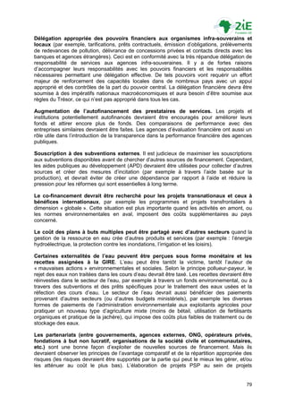 Délégation appropriée des pouvoirs financiers aux organismes infra-souverains et
locaux (par exemple, tarifications, prêts contractuels, émission d‟obligations, prélèvements
de redevances de pollution, délivrance de concessions privées et contacts directs avec les
banques et agences étrangères). Ceci est en conformité avec la très répandue délégation de
responsabilité de services aux agences infra-souveraines. Il y a de fortes raisons
d‟accompagner leurs responsabilités avec les pouvoirs financiers et les responsabilités
nécessaires permettant une délégation effective. De tels pouvoirs vont requérir un effort
majeur de renforcement des capacités locales dans de nombreux pays avec un appui
approprié et des contrôles de la part du pouvoir central. La délégation financière devra être
soumise à des impératifs nationaux macroéconomiques et aura besoin d‟être soumise aux
règles du Trésor, ce qui n‟est pas approprié dans tous les cas.

Augmentation de l’autofinancement des prestataires de services. Les projets et
institutions potentiellement autofinancés devraient être encouragés pour améliorer leurs
fonds et attirer encore plus de fonds. Des comparaisons de performance avec des
entreprises similaires devraient être faites. Les agences d‟évaluation financière ont aussi un
rôle utile dans l‟introduction de la transparence dans la performance financière des agences
publiques.

Souscription à des subventions externes. Il est judicieux de maximiser les souscriptions
aux subventions disponibles avant de chercher d‟autres sources de financement. Cependant,
les aides publiques au développement (APD) devraient être utilisées pour collecter d‟autres
sources et créer des mesures d‟incitation (par exemple à travers l‟aide basée sur la
production), et devrait éviter de créer une dépendance par rapport à l‟aide et réduire la
pression pour les réformes qui sont essentielles à long terme.

Le co-financement devrait être recherché pour les projets transnationaux et ceux à
bénéfices internationaux, par exemple les programmes et projets transfrontaliers à
dimension « globale ». Cette situation est plus importante quand les activités en amont, ou
les normes environnementales en aval, imposent des coûts supplémentaires au pays
concerné.

Le coût des plans à buts multiples peut être partagé avec d’autres secteurs quand la
gestion de la ressource en eau crée d‟autres produits et services (par exemple : l‟énergie
hydroélectrique, la protection contre les inondations, l‟irrigation et les loisirs).

Certaines externalités de l’eau peuvent être perçues sous forme monétaire et les
recettes assignées à la GIRE. L‟eau peut être tantôt la victime, tantôt l‟auteur de
« mauvaises actions » environnementales et sociales. Selon le principe pollueur-payeur, le
rejet des eaux non traitées dans les cours d‟eau devrait être taxé. Les recettes devraient être
réinvesties dans le secteur de l‟eau, par exemple à travers un fonds environnemental, ou à
travers des subventions et des prêts spécifiques pour le traitement des eaux usées et la
réfection des cours d‟eau. Le secteur de l‟eau devrait aussi bénéficier des paiements
provenant d‟autres secteurs (ou d‟autres budgets ministériels), par exemple les diverses
formes de paiements de l‟administration environnementale aux exploitants agricoles pour
pratiquer un nouveau type d‟agriculture mixte (moins de bétail, utilisation de fertilisants
organiques et pratique de la jachère), qui impose des coûts plus faibles de traitement ou de
stockage des eaux.

Les partenariats (entre gouvernements, agences externes, ONG, opérateurs privés,
fondations à but non lucratif, organisations de la société civile et communautaires,
etc.) sont une bonne façon d‟exploiter de nouvelles sources de financement. Mais ils
devraient observer les principes de l‟avantage comparatif et de la répartition appropriée des
risques (les risques devraient être supportés par la partie qui peut le mieux les gérer, et/ou
les atténuer au coût le plus bas). L‟élaboration de projets PSP au sein de projets


                                                                                            79
 