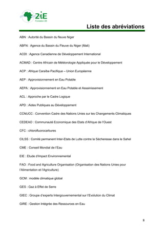 Liste des abréviations
ABN : Autorité du Bassin du fleuve Niger

ABFN : Agence du Bassin du Fleuve du Niger (Mali)

ACDI : Agence Canadienne de Développement International

ACMAD : Centre Africain de Météorologie Appliquée pour le Développement

ACP : Afrique Caraïbe Pacifique – Union Européenne

AEP : Approvisionnement en Eau Potable

AEPA : Approvisionnement en Eau Potable et Assainissement

ACL : Approche par le Cadre Logique

APD : Aides Publiques au Développement

CCNUCC : Convention Cadre des Nations Unies sur les Changements Climatiques

CEDEAO : Communauté Economique des Etats d‟Afrique de l‟Ouest

CFC : chlorofluorocarbures

CILSS : Comité permanent Inter-Etats de Lutte contre la Sécheresse dans le Sahel

CME : Conseil Mondial de l‟Eau

EIE : Etude d‟Impact Environnemental

FAO : Food and Agriculture Organisation (Organisation des Nations Unies pour
l‟Alimentation et l‟Agriculture)

GCM : modèle climatique global

GES : Gaz à Effet de Serre

GIEC : Groupe d‟experts Intergouvernemental sur l‟Evolution du Climat

GIRE : Gestion Intégrée des Ressources en Eau




                                                                                   8
 
