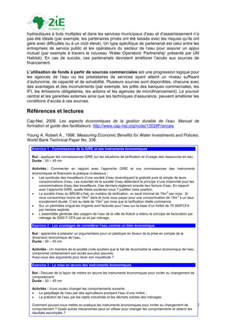 hydrauliques à buts multiples et dans les services municipaux d‟eau et d‟assainissement n‟a
pas été idéale (par exemple, les partenaires privés ont été laissés avec les risques qu‟ils ont
géré avec difficultés ou à un coût élevé). Un type spécifique de partenariat est celui entre les
entreprises de service public et les opérateurs du secteur de l‟eau pour assurer un appui
mutuel (par exemple à travers le nouveau „Water Operators‟ Partnership‟ présenté par UN
Habitat). En cas de succès, ces partenariats devraient améliorer l‟accès aux sources de
financement.

L’utilisation de fonds à partir de sources commerciales est une progression logique pour
les agences de l‟eau ou les prestataires de services ayant atteint un niveau suffisant
d‟autonomie, de capacité et de solvabilité. Plusieurs sources sont disponibles, chacune avec
des avantages et des inconvénients (par exemple, les prêts des banques commerciales, les
IFI, les émissions obligataires, les actions et les agences de microfinancement). Le pouvoir
central et les garanties externes ainsi que les techniques d‟assurance, peuvent améliorer les
conditions d‟accès à ces sources.

Références et lectures
Cap-Net, 2008. Les aspects économiques de la gestion durable de l’eau. Manuel de
formation et guide des facilitateurs. http://www.cap-net.org/node/1302#Francais

Young A. Robert A , 1996. Measuring Economic Benefits for Water Investments and Policies.
World Bank Technical Paper No. 338.

  Exercice 1 : Connaissance de la GIRE et ses instruments économiques

  But : appliquer les connaissances GIRE sur les situations de tarification et d‟usage des ressources en eau
  Durée : 30 – 45 mn

  Activités : Commenter en rapport avec l‟approche GIRE et vos connaissances des instruments
  économiques et financiers la pratique ci-dessous :
     Les syndicats des travailleurs d‟une société d‟eau revendiquent la gratuité pure et simple de leurs
      consommations d‟eau. Les autorités de la société d‟eau défendent le principe d‟une indemnité pour les
      consommations d‟eau des travailleurs. Ces derniers règleront ensuite leur facture d‟eau. En rapport
      avec l‟approche GIRE, quelle thèse soutenez-vous ? justifiez votre position.
  
                                                                                                3
      La société d‟eau du BRUM a fixé, en matière de tarification, un seuil minimal de 15m par mois : Si
                                         3                                                            3
      vous consommez moins de 15m dans le mois vous payez pour une consommation de 15m à un taux
                                                  3
      socialement étudié. C‟est au-delà de 15m par mois que la tarification réelle commence.
     Sur un périmètre irrigué les irrigants sont facturés pour l‟eau sur la base d‟un forfait de 75 000FCFA
      par hectare exploité.
     L‟assemblée générale des usagers de l‟eau de la ville de Kokoti a retenu le principe de facturation par
      ménage de 5000 F CFA par an et par ménage.

  Exercice 2 : Les avantages de considérer l’eau comme un bien économique

  But : apprendre à préparer un argumentaire pour un plaidoyer en faveur de la prise en compte de la
  dimension économique de l‟eau.
  Durée : 30 – 45 mn

  Activités : Un membre de la société civile soutient que le fait de reconnaître la valeur économique de l‟eau
  compromet certainement son accès aux plus pauvres.
  Avez-vous des arguments pour lever son inquiétude ?

  Exercice 3 : La mise en œuvre des instruments économiques

  But : Discuter de la façon de mettre en œuvre les instruments économiques pour inciter au changement de
  comportement.
  Durée : 30 – 45 mn

  Activités : Vous voulez changer les comportements suivants :
     Le gaspillage de l‟eau par des agriculteurs pompant l‟eau d‟une rivière ;
     La pollution de l‟eau par les rejets industriels et les déchets solides des ménages.

  Comment pouvez-vous mettre en pratique les instruments économiques pour inciter au changement de               80
  comportement ? Quels autres mécanismes peut-on utiliser pour changer les comportements et obtenir les
  résultats escomptés ?
 