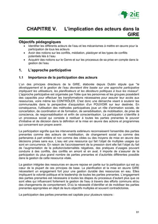CHAPITRE V.                 L’implication des acteurs dans la
                                                                  GIRE
Objectifs pédagogiques
         Identifier les différents acteurs de l‟eau et les mécanismes à mettre en œuvre pour la
          participation de tous les acteurs
         Avoir des notions sur les conflits, médiation, plaidoyer et les types de conflits
          potentiels liés à l‟eau
         Acquérir des notions sur le Genre et sur les processus de sa prise en compte dans la
          gestion de l‟eau

1.        L’approche participative
1.1       Importance de la participation des acteurs
L‟un des principes directeurs de la GIRE, élaborée depuis Dublin stipule que "le
développement et la gestion de l’eau devraient être basée sur une approche participative
impliquant les utilisateurs, les planificateurs et les décideurs politiques à tous les niveaux".
L'approche participative est organisée par l'idée que les personnes et les groupes possèdent
des capacités pour effectuer les transformations nécessaires pour assurer leur accès aux
ressources, voire même les CONTRÔLER. C'est donc une démarche visant à soutenir les
communautés dans la perspective d'acquisition d'un POUVOIR sur leur destinée. En
conséquence, l'utilisation des méthodes participatives joue un rôle d'animation sociale, de
concertation, de coordination et de formation, de sensibilisation, de mobilisation, de prise de
conscience, de responsabilisation et enfin de conscientisation. La participation s‟identifie à
un processus social qui consiste à restituer à toutes les parties prenantes le pouvoir
d'initiative et de décision dans la définition et la mise en œuvre des actions et programmes
qui concernent son propre avenir.

La participation signifie que les intervenants extérieurs reconnaissent l‟ensemble des parties
prenantes comme des acteurs de mobilisation, de changement social ou comme des
partenaires à part entière et non comme des cibles ou des moyens de mise en œuvre des
décisions prises sans eux. L‟eau est une ressource qui fait l‟objet de multiples usages qui
sont en concurrence. En raison de l‟accroissement de la pression dont elle fait l‟objet du fait
de l‟augmentation de la pollution/externalités négatives, des pratiques d‟usages pouvant
conduire à des conflits, des conflits en amont et en aval, il importe de s‟assurer de la
participation du plus grand nombre de parties prenantes et d‟autorités différentes possible
dans la gestion de cette ressource vitale.

La gestion intégrée des ressources en œuvre repose en partie sur la participation qui est au
cœur de la plupart de ces principes de base. La planification et la mise en œuvre GIRE
nécessitent un engagement fort pour une gestion durable des ressources en eau. Elles
impliquent la volonté politique et le leadership de toutes les parties prenantes. L‟engagement
des parties prenantes est nécessaire à toutes les étapes du processus d‟autant plus que ce
sont elles qui influencent fortement la gestion de l'eau à travers des efforts communs et/ou
des changements de comportement. D‟où la nécessité d‟identifier et de mobiliser les parties
prenantes appropriées en dépit de leurs objectifs multiples et souvent contradictoires.

La participation des parties prenantes est capitale pour plusieurs raisons :




                                                                                              81
 