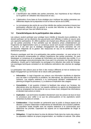    L‟identification des intérêts des parties prenantes, leur importance et leur influence
          sur la gestion et l‟utilisation des ressources en eau ;

         L‟élaboration d‟une base et d'une stratégie pour impliquer les parties prenantes aux
          différentes étapes de la préparation et de la mise en œuvre de la GIRE ;

         La connaissance des points de vue et les intérêts des parties prenantes à travers leur
          participation effective afin de garantir le succès des réformes du secteur de l‟eau
          lorsque sait que l‟eau est l‟affaire de tous.

1.2       Caractéristiques de la participation des acteurs
Les acteurs veulent participer pour protéger leurs intérêts et résoudre leurs problèmes. Ils
doivent participer car les décisions des gouvernants sont difficiles à mettre en œuvre sans
une approche participative. En effet la gestion est d‟autant plus efficace qu‟elle est réalisée
par les parties prenantes. Il faut admettre que les décisions prises unilatéralement par
l'organisme de réglementation sans un consensus social sont souvent impossible à mettre
en œuvre. Il est clair que la stratégie d'engagement des parties prenantes est une
composante intégrante de la gestion des ressources en eau et ne constituent pas un
événement ponctuel.

Plusieurs avantages sont liés à la participation des parties prenantes ; on peut arriver à la
prise de décisions consensuelles en utilisant l'expérience des parties prenantes. On peut
développer un consensus et un partage de l‟information par la prévention des conflits. Il y a
aussi des avantages socio-économiques liés d‟une part à la promotion de l‟équité entre les
utilisateurs, d‟autre part à l‟optimisation du pompage et la réduction des coûts de l‟énergie.
Les avantages techniques consistent en de meilleures estimations des volumes de captage
d'eau.

La participation des acteurs peut se faire à des niveaux différents et met en évidence leur
degré d‟engagement qui est fonction de la nature cette participation :

         Information : Il s‟agit d‟apporter aux acteurs une information équilibrée et objective
          pour les aider à comprendre le problème, les alternatives, les opportunités et/ou les
          solutions. Les experts extérieurs à la communauté décident unilatéralement du
          planning et dirigent le processus, il y a absence d‟implication des usagers.

         Consultation : Il est question d‟obtenir le feedback des acteurs sur l'analyse, les
          alternatives et/ou les décisions. Les experts extérieurs ou agents de développement
          local se renseignent sur les points de vue au niveau local, analysent les informations
          et décident des actions à mener.

         Implication : Les techniciens travaillent directement avec les acteurs de bout en bout
          du processus pour veiller à ce que les préoccupations et les aspirations soient
          comprises et prises en compte.

         Collaboration : Il faut travailler en partenariat avec le public à chaque aspect de la
          décision y compris l‟élaboration d‟alternatives et l'identification de la solution préférée.
          La population locale travaille avec les experts extérieurs à la communauté pour
          déterminer les priorités. Cependant les experts ont la responsabilité de diriger le
          processus.

         Délégation : Il s‟agit de placer la prise de décision finale dans les mains des acteurs.
          La population élabore sa propre programmation, se mobilise et exécute. Elle utilise


                                                                                                   82
 